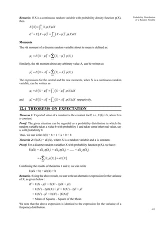 Remarks: If X is a continuous random variable with probability density function p(X),
then

Probability Distribution
of a Random Variable

∞

E ( X ) = ∫ X . p( X )dX
−∞

σ 2 = E (X − µ ) = ∫
2

∞

(X − µ )

2

−∞

. p( X ) dX

Moments
The rth moment of a discrete random variable about its mean is defined as:
n

µ r = E ( X − µ ) = ∑ ( X i − µ ) p( X i )
r

r

i =1

Similarly, the rth moment about any arbitrary value A, can be written as
n

µr′ = E ( X − A ) = ∑ ( Xi − A ) p( X i )
r

r

i =1

The expressions for the central and the raw moments, when X is a continuous random
variable, can be written as

µr = E ( X − µ ) = ∫

∞

µr′ = E ( X − A ) = ∫

∞

r

−∞

and

r

−∞

(X − µ )

. p( X )dX

(X − A)

. p( X )dX respectively.

r

r

12.4 THEOREMS ON EXPECTATION
Theorem 1: Expected value of a constant is the constant itself, i.e., E(b) = b, where b is
a constant.
Proof: The given situation can be regarded as a probability distribution in which the
random variable takes a value b with probability 1 and takes some other real value, say
a, with probability 0.
Thus, we can write E(b) = b × 1 + a × 0 = b
Theorem 2: E(aX) = aE(X), where X is a random variable and a is constant.
Proof: For a discrete random variablze X with probability function p(X), we have :
E(aX) = aX1.p(X1) + aX2.p(X2) + ...... + aXn.p(Xn)
n

= a ∑ X i . p ( X i ) = aE ( X )
i =1

Combining the results of theorems 1 and 2, we can write
E(aX + b) = aE(X) + b
Remarks : Using the above result, we can write an alternative expression for the variance
of X, as given below :
s2 = E(X - m)2 = E(X2 - 2mX + m2)
= E(X2) - 2mE(X) + m2 = E(X2) - 2m2 + m2
= E(X2) - m2 = E(X2) - [E(X)]2
= Mean of Squares - Square of the Mean
We note that the above expression is identical to the expression for the variance of a
frequency distribution.

413

 