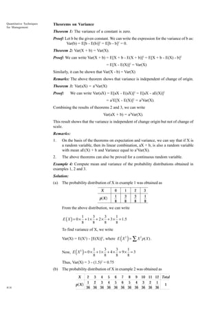 Quantitative Techniques
for Management

Theorems on Variance
Theorem 1: The variance of a constant is zero.
Proof: Let b be the given constant. We can write the expression for the variance of b as:
Var(b) = E[b - E(b)]2 = E[b - b]2 = 0.
Theorem 2: Var(X + b) = Var(X).
Proof: We can write Var(X + b) = E[X + b - E(X + b)]2 = E[X + b - E(X) - b]2
= E[X - E(X)]2 = Var(X)
Similarly, it can be shown that Var(X - b) = Var(X)
Remarks: The above theorem shows that variance is independent of change of origin.
Theorem 3: Var(aX) = a2Var(X)
Proof:

We can write Var(aX) = E[aX - E(aX)]2 = E[aX - aE(X)]2
= a2E[X - E(X)]2 = a2Var(X).

Combining the results of theorems 2 and 3, we can write
Var(aX + b) = a2Var(X).
This result shows that the variance is independent of change origin but not of change of
scale.
Remarks:
1.

On the basis of the theorems on expectation and variance, we can say that if X is
a random variable, then its linear combination, aX + b, is also a random variable
with mean aE(X) + b and Variance equal to a2Var(X).

2.

The above theorems can also be proved for a continuous random variable.

Example 4: Compute mean and variance of the probability distributions obtained in
examples 1, 2 and 3.
Solution:
(a)

The probability distribution of X in example 1 was obtained as
X

0

1

2

3

p X

1
8

3
8

3
8

1
8

a f

From the above distribution, we can write

1
3
3
1
E ( X ) = 0 × + 1 × + 2 × + 3 × = 1.5
8
8
8
8
To find variance of X, we write

( )

Var(X) = E(X2) - [E(X)]2, where E X 2 = ∑ X 2 p( X ) .

( )

1
3
3
1
Now, E X 2 = 0 × + 1 × + 4 × + 9 × = 3
8
8
8
8
Thus, Var(X) = 3 - (1.5)2 = 0.75
(b)

The probability distribution of X in example 2 was obtained as
X

414

a f

p X

2 3 4 5 6 7 8 9 10 11 12 Total
1 2 3 4 5 6 5 4 3 2 1
1
36 36 36 36 36 36 36 36 36 36 36

 