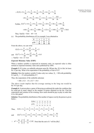∴ E( X ) = 2 ×

1
2
3
4
5
6
+ 3× + 4 × + 5× + 6 × + 7×
36
36
36
36
36
36

+8×

Probability Distribution
of a Random Variable

5
4
3
2
1 252
+ 9 × + 10 × + 11 × + 12 ×
=
=7
36
36
36
36
36 36

2
Further, E ( X ) = 4 ×

+ 64 ×

1
2
3
4
5
6
+ 9 × + 16 × + 25 × + 36 × + 49 ×
36
36
36
36
36
36

5
4
3
2
1 1974
+ 81 × + 100 × + 121 × + 144 ×
=
= 54.8
36
36
36
36
36
36

Thus, Var(X) = 54.8 - 49 = 5.8
(c)

The probability distribution of X in example 3 was obtained as
1
4
20

X
p( X )

2
12
20

3
4
20

From the above, we can write

4
12
4
+ 2×
+ 3×
=2
20
20
20
4
12
4
2
= 4.4
and E ( X ) = 1 × + 4 × + 9 ×
20
20
20
 Var(X) = 4.4 - 4 = 0.4
E( X ) = 1 ×

Expected Monetary Value (EMV)
When a random variable is expressed in monetary units, its expected value is often
termed as expected monetary value and symbolised by EMV.
Example 5: If it rains, an umbrella salesman earns Rs 100 per day. If it is fair, he loses
Rs 15 per day. What is his expectation if the probability of rain is 0.3?
Solution: Here the random variable X takes only two values, X1 = 100 with probability
0.3 and X2 = – 15 with probability 0.7.
Thus, the expectation of the umbrella salesman
= 100 × 0.3 – 15 × 0.7 = 19.5
The above result implies that his average earning in the long run would be
Rs 19.5 per day.
Example 6: A person plays a game of throwing an unbiased die under the condition that
he could get as many rupees as the number of points obtained on the die. Find the
expectation and variance of his winning. How much should he pay to play in order that
it is a fair game?
Solution: The probability distribution of the number of rupees won by the person is given
below :
X( Rs)
p( X )

1
1
6

2
1
6

3
1
6

4
1
6

5
1
6

6
1
6

1
1
1
1
1
7
1
+ 2 × + 3 × + 4 × + 5 × + 6 × = Rs
6
6
6
6
6
6
2

Thus,

E(X ) = 1 ×

and

1
1
1
1
1
1 91
E ( X 2 ) = 1 × + 4 × + 9 × + 16 × + 25 × + 36 × =
6
6
6
6
6
6 6
2

∴ σ2 =

91  7  35
−
=
= 2.82 . Note that the unit of s2 will be (Rs)2.
6  2  12
 

415

 