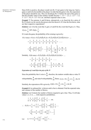 Quantitative Techniques
for Management

Since E(X) is positive, the player would win Rs 3.5 per game in the long run. Such a
game is said to be favourable to the player. In order that the game is fair, the expectation
of the player should be zero. Thus, he should pay Rs 3.5 before the start of the game so
that the possible values of the random variable become 1 - 3.5 = - 2.5, 2 - 3.5 = - 1.5,
3 - 3.5 = - 0.5, 4 - 3.5 = 0.5, etc. and their expected value is zero.
Example 7: Two persons A and B throw, alternatively, a six faced die for a prize of
Rs 55 which is to be won by the person who first throws 6. If A has the first throw, what
are their respective expectations?
Solution: Let A be the event that A gets a 6 and B be the event that B gets a 6. Thus,
1
1
P( A) = and P( B) = .
6
6
If A starts the game, the probability of his winning is given by :

P( A wins) = P( A) + P( A).P( B ).P( A) + P( A).P( B ).P( A).P( B ).P( A) + ....
=

1
5 5 1
5 5 5 5 1
+ × × + × × × × + ......
6
6 6 6
6 6 6 6 6



2
4
 1  1  1 36 6
1  5 5
= 1 +   +   + ...... = × 
=
= ×
6 6 6
 6  1 − 25  6 11 11




36 


Similarly, P( B wins) = P( A).P( B) + P( A).P( B ).P( A).P( B) + ....

=

5 1
5
5
5 1
×
+
× × ×
+ ......
6
6
6
6
6
6

2
4
 5 1 36 5
5 1   5  5
= × 1 +   +   + ...... = × ×
=
6 6 6 6
 6 6 11 11



Expectation of A and B for the prize of Rs 55

6
, therefore, the random variable takes a value 55
11
6
5
and value 0 with probability .Hence, E( A) = 55 × 6 + 0 × 5 = Rs 30
with probability
11
11
11
11

Since the probability that A wins is

Similarly, the expectation of B is given by E ( B) = 55 ×

6
5
+ 0 × = Rs.30
11
11

Example 8: An unbiased die is thrown until a four is obtained. Find the expected value
and variance of the number of throws.
Solution: Let X denote the number of throws required to get a four. Thus, X will take
values 1, 2, 3, 4, ...... with respective probabilities.
2

3

1 5 1  5 1  5 1
× ,   × ...... etc.
, × ,
6 6 6 6 6 6 6
 
2

3

1
5 1
5 1
5 1
∴ E ( X ) = 1. + 2. . + 3.   . + 4.   . ......
6
6 6
6 6

6 6
2
3
˘
1È
5
Ê 5ˆ
Ê 5ˆ
= Í1 + 2. + 3. Á ˜ + 4. Á ˜ + ......˙
Ë 6¯
Ë 6¯
6Í
6
˙
Î
˚
2

416

Let

3

5
Ê 5ˆ
Ê 5ˆ
S = 1 + 2. + 3.Á ˜ + 4.Á ˜ + ......
Ë 6¯
Ë 6¯
6

 