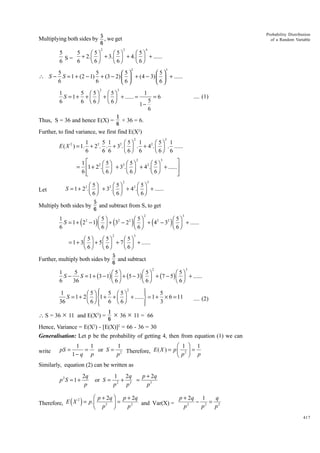 Probability Distribution
of a Random Variable

Multiplying both sides by 5 , we get
6
2

3

4

5
5
Ê 5ˆ
Ê 5ˆ
Ê 5ˆ
+ 2. Á ˜ + 3. Á ˜ + 4. Á ˜ + ......
S=
Ë 6¯
Ë 6¯
Ë 6¯
6
6
2

3

5
5
5
5
∴ S − S = 1 + (2 − 1) + (3 − 2)   + (4 − 3)   + ......
6
6
6
6
2

3

1
5 Ê 5ˆ Ê 5ˆ
1
S = 1 + + Á ˜ + Á ˜ + ...... =
=6
5
6
6 Ë 6¯ Ë 6¯
16

Thus, S = 36 and hence E(X) =

.... (1)

1
× 36 = 6.
6

Further, to find variance, we first find E(X2)
2

3

1
5 1
Ê 5ˆ 1
Ê 5ˆ 1
E ( X 2 ) = 1. + 22. . + 32. Á ˜ . + 42. Á ˜ . ......
Ë 6¯ 6
Ë 6¯ 6
6
6 6
2
3
˘
1È
2 Ê 5ˆ
2 Ê 5ˆ
2 Ê 5ˆ
= Í1 + 2 .Á ˜ + 3 . Á ˜ + 4 .Á ˜ + ......˙
Ë 6¯
Ë 6¯
Ë 6¯
6Í
˙
Î
˚
2

Let

3

Ê 5ˆ
Ê 5ˆ
Ê 5ˆ
S = 1 + 22. Á ˜ + 32. Á ˜ + 42. Á ˜ + ......
Ë 6¯
Ë 6¯
Ë 6¯

Multiply both sides by

5
and subtract from S, to get
6
2

3

1
Ê 5ˆ
Ê 5ˆ
Ê 5ˆ
S = 1 + 22 - 1 Á ˜ + 32 - 22 Á ˜ + 42 - 32 Á ˜ + ......
Ë 6¯
Ë 6¯
Ë 6¯
6

(

)

(

)

2

(

)

3

Ê 5ˆ
Ê 5ˆ
Ê 5ˆ
= 1 + 3 Á ˜ + 5 Á ˜ + 7 Á ˜ + ......
Ë 6¯
Ë 6¯
Ë 6¯

Further, multiply both sides by

5
and subtract
6
2

3

1
5
Ê 5ˆ
Ê 5ˆ
Ê 5ˆ
SS = 1 + (3 - 1) Á ˜ + (5 - 3) Á ˜ + (7 - 5) Á ˜ + ......
Ë 6¯
Ë 6¯
Ë 6¯
6
36
2
¸
1
5
Ô
Ô
Ê 5ˆ Ï 5 Ê 5ˆ
S = 1 + 2 Á ˜ Ì1 + + Á ˜ + ......˝ = 1 + ¥ 6 = 11
Ë 6¯ Ô 6 Ë 6¯
36
3
Ô
Ó
˛

 S = 36 × 11 and E(X2) =

.... (2)

1
× 36 × 11 = 66
6

Hence, Variance = E(X2) - [E(X)]2 = 66 - 36 = 30
Generalisation: Let p be the probability of getting 4, then from equation (1) we can
write

pS =

1
1
1
=
or S = 2 Therefore, E ( X ) =
p
1- q p

Ê 1 ˆ 1
pÁ 2 ˜ =
Ëp ¯ p

Similarly, equation (2) can be written as
p2S = 1 +

2q
p

or S =

p + 2q
1 2q
+ 3 =
2
p
p
p3

Ê p + 2q ˆ p + 2q
p + 2q 1
q
2
- 2 = 2
Therefore, E X = p. Á
2
3
˜ = p 2 and Var(X) =
p
p
p
Ë p ¯

( )

417

 