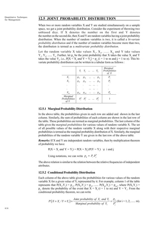 Quantitative Techniques
for Management

12.5 JOINT PROBABILITY DISTRIBUTION
When two or more random variables X and Y are studied simultaneously on a sample
space, we get a joint probability distribution. Consider the experiment of throwing two
unbiased dice. If X denotes the number on the first and Y denotes
the number on the second die, then X and Y are random variables having a joint probability
distribution. When the number of random variables is two, it is called a bi-variate
probability distribution and if the number of random variables become more than two,
the distribution is termed as a multivariate probability distribution.
Let the random variable X take values X 1 , X 2 , ...... X m and Y take values
Y1, Y2, ...... Yn. Further, let pij be the joint probability that X takes the value Xi and Y
takes the value Yj, i.e., P[X = Xi and Y = Yj] = pij (i = 1 to m and j = 1 to n). This bivariate probability distribution can be written in a tabular form as follows :
Y1

Y2

... ... Yn

Marginal
Probabilities
of X

X2

p21

p22

... ... p1n
... ... p2 n

.

.

.

... ... .

.

.

.

.

pm1

pm 2

... ... .
... ... pmn

.

Xm

X1

p11

Marginal
Probabilities
of Y

p12

P1′ P2′ ... ... Pn′

P1
P2

Pm
1

12.5.1 Marginal Probability Distribution
In the above table, the probabilities given in each row are added and shown in the last
column. Similarly, the sum of probabilities of each column are shown in the last row of
the table. These probabilities are termed as marginal probabilities. The last column of the
table gives the marginal probabilities for various values of random variable X. The set
of all possible values of the random variable X along with their respective marginal
probabilities is termed as the marginal probability distribution of X. Similarly, the marginal
probabilities of the random variable Y are given in the last row of the above table.
Remarks: If X and Y are independent random variables, then by multiplication theorem
of probability we have
P(X = Xi and Y = Yi) = P(X = Xi).P(Y = Yi) ∀ i and j
Using notations, we can write pij = Pi .Pj′
The above relation is similar to the relation between the relative frequencies of independent
attributes.

12.5.2 Conditional Probability Distribution
Each column of the above table gives the probabilities for various values of the random
variable X for a given value of Y, represented by it. For example, column 1 of the table
represents that P(X1,Y1) = p11, P(X2,Y1) = p21, ...... P(Xm,Y1) = pm1, where P(Xi,Y1) =
pi1 denote the probability of the event that X = Xi (i = 1 to m) and Y = Y1. From the
conditional probability theorem, we can write

P ( X = X i / Y = Y1 ) =
418

Joint probability of X i and Y1 pij
(for i = 1, 2, ...... m).
=
Marginal probability of Y1
Pj′

 