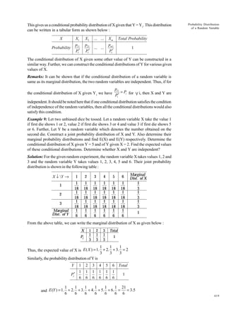 This gives us a conditional probability distribution of X given that Y = Y1. This distribution
can be written in a tabular form as shown below :
X

X1

X2

... ...

Xm

Total Probability

Probability

p11
P1′

p21
P1′

... ...

pm1
P1′

Probability Distribution
of a Random Variable

1

The conditional distribution of X given some other value of Y can be constructed in a
similar way. Further, we can construct the conditional distributions of Y for various given
values of X.
Remarks: It can be shown that if the conditional distribution of a random variable is
same as its marginal distribution, the two random variables are independent. Thus, if for

pi1
= Pi for ∀ i, then X and Y are
P1′

the conditional distribution of X given Y1 we have

independent. It should be noted here that if one conditional distribution satisfies the condition
of independence of the random variables, then all the conditional distributions would also
satisfy this condition.
Example 9: Let two unbiased dice be tossed. Let a random variable X take the value 1
if first die shows 1 or 2, value 2 if first die shows 3 or 4 and value 3 if first die shows 5
or 6. Further, Let Y be a random variable which denotes the number obtained on the
second die. Construct a joint probability distribution of X and Y. Also determine their
marginal probability distributions and find E(X) and E(Y) respectively. Determine the
conditional distribution of X given Y = 5 and of Y given X = 2. Find the expected values
of these conditional distributions. Determine whether X and Y are independent?
Solution: For the given random experiment, the random variable X takes values 1, 2 and
3 and the random variable Y takes values 1, 2, 3, 4, 5 and 6. Their joint probability
distribution is shown in the following table :

B

X ↓ Y →
Y
X

1

2
3
Marginal
Dist. of Y

3

4

5

6

1
18
1
18
1
18
1
6

1

2
1
18
1
18
1
18
1
6

1
18
1
18
1
18
1
6

1
18
1
18
1
18
1
6

1
18
1
18
1
18
1
6

1
18
1
18
1
18
1
6

Marginal
Dist. of X
1
3
1
3
1
3
1

From the above table, we can write the marginal distribution of X as given below :
X

1
1
3

Pi

2
1
3

3
1
3

Total
1

1
1
1
Thus, the expected value of X is E ( X ) = 1. + 2. + 3. = 2
3
3
3
Similarly, the probability distribution of Y is
1
1
Pj′
6
Y

2
1
6

3
1
6

4
1
6

5
1
6

6 Total
1
1
6

1
1
1
1
1
1 21
= 3.5
and E (Y ) = 1. + 2. + 3. + 4. + 5. + 6. =
6
6
6
6
6
6 6

419

 