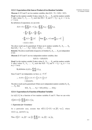 12.5.3 Expectation of the Sum or Product of two Random Variables

Probability Distribution
of a Random Variable

Theorem 1: If X and Y are two random variables, then E(X + Y) = E(X) + E(Y).
Proof: Let the random variable X takes values X1, X2, ...... Xm and the random variable
Y takes values Y1, Y2, ...... Yn such that P(X = Xi and Y = Yj) = pij (i = 1 to m,
j = 1 to n).
By definition of expectation, we can write

E ( X + Y ) = ∑∑ ( X i + Y j ) pij =∑∑ X i pij + ∑∑ Y j pij
m

n

m

i =1 j =1

m

i =1 j =1

m

n

n

j =1

i =1

n

i =1 j =1

m

i =1

=

n

j =1

∑ Xi ∑ pij + ∑ Yj ∑ pij

m


 Here


n

= ∑ X i Pi + ∑ Y j Pj′
i =1

j =1

n

∑p
J =1

ij

= Pi and

m

∑p
i =1

ij


= Pj′ 


= E ( X ) + E (Y )
The above result can be generalised. If there are k random variables X1, X2, ...... Xk,
then E(X1 + X2 + ...... + Xk) = E(X1) + E(X2) + ...... E(Xk).
Remarks: The above result holds irrespective of whether X1, X2, ...... Xk are independent
or not.
Theorem 2: If X and Y are two independent random variables, then
E(X.Y) = E(X).E(Y)
Proof: Let the random variable X takes values X1, X2, ...... Xm and the random variable
Y takes values Y1, Y 2, ...... Y n such that P(X = Xi and Y = Y j) = pij (i = 1 to
m, j = 1 to n).
m

n

By definition E ( XY ) = ∑∑ X i Y j pij
i =1 j =1

Since X and Y are independent, we have pij = Pi .Pj′
m

n

m

n

 E ( XY ) = i∑1 ∑1 X i Y j Pi . Pj′ = i∑1 X i Pi × ∑1Y j Pj′
= j=
=
j=
= E(X).E(Y).
The above result can be generalised. If there are k independent random variables X1, X2,
...... Xk, then
E(X1. X2. ...... Xk) = E(X1).E(X2). ...... E(Xk)

12.5.4 Expectation of a Function of Random Variables
Let φ ( X , Y ) be a function of two random variables X and Y. Then we can write

E φ ( X , Y ) = ∑∑ φ ( Xi , Y j ) pij


m

n

i =1 j =1

I. Expression for Covariance
As a particular case, assume that φ ( X i , Y j ) = ( X i − µ X ) (Y j − µY ) , where
E ( X ) = µ X and E (Y ) = µY

Thus, E ( X − µ X )(Y − µY ) = ∑∑ ( Xi − µ X ) (Y j − µY ) pij


m

n

i =1 j =1

421

 