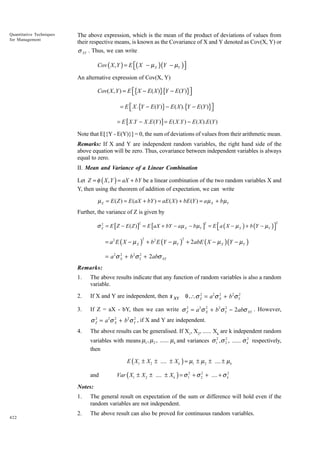 Quantitative Techniques
for Management

The above expression, which is the mean of the product of deviations of values from
their respective means, is known as the Covariance of X and Y denoted as Cov(X, Y) or
σ XY . Thus, we can write

Cov ( X , Y ) = E ( X − µ X )(Y − µY )


An alternative expression of Cov(X, Y)

Cov( X , Y ) = E {X − E ( X )}{Y − E (Y )}


= E  X .{Y − E (Y )} − E ( X ).{Y − E (Y )}


= E [ X .Y − X .E (Y ) ] = E ( X .Y ) − E ( X ).E (Y )

Note that E[{Y - E(Y)}] = 0, the sum of deviations of values from their arithmetic mean.
Remarks: If X and Y are independent random variables, the right hand side of the
above equation will be zero. Thus, covariance between independent variables is always
equal to zero.
II. Mean and Variance of a Linear Combination
Let Z = φ ( X , Y ) = aX + bY be a linear combination of the two random variables X and
Y, then using the theorem of addition of expectation, we can write

µ Z = E ( Z ) = E (aX + bY ) = aE ( X ) + bE (Y ) = a µ X + b µY
Further, the variance of Z is given by
2
σ Z = E [ Z − E ( Z )] = E [aX + bY − a µ X − b µY ] = E  a ( X − µ X ) + b (Y − µY )


2

2

2

= a2 E ( X − µ X ) + b2 E (Y − µY ) + 2abE ( X − µ X )(Y − µY )
2

2

2
2
= a2σ X + b2σ Y + 2abσ XY

Remarks:
1.

The above results indicate that any function of random variables is also a random
variable.

2.

If X and Y are independent, then s

3.

2
2
2
If Z = aX - bY, then we can write σ Z = a2σ X + b2σ Y − 2abσ XY . However,

XY

2
2
2
0 ,∴σ Z = a2σ X + b2σ Y

2
2
2
σ Z = a2σ X + b2σ Y , if X and Y are independent.

4.

The above results can be generalised. If X1, X2, ...... Xk are k independent random
2
variables with means µ1 , µ 2 , ...... µ k and variances σ 12 , σ 2 , ...... σ k2 respectively,
then

E ( X1 ± X 2 ± .... ± X k ) = µ1 ± µ 2 ± .... ± µ k
and

2
Var ( X1 ± X 2 ± .... ± X k ) = σ 12 + σ 2 + .... + σ k2

Notes:
1.

422

The general result on expectation of the sum or difference will hold even if the
random variables are not independent.

2.

The above result can also be proved for continuous random variables.

 