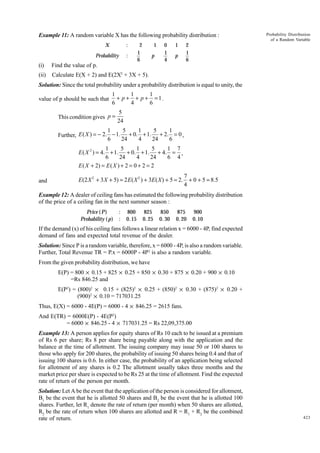Example 11: A random variable X has the following probability distribution :
X

:

Probability

:

2
1
6

1

0
1
4

p

(i)

p

2
1
6

Find the value of p.

(ii)

1

Probability Distribution
of a Random Variable

Calculate E(X + 2) and E(2X2 + 3X + 5).

Solution: Since the total probability under a probability distribution is equal to unity, the
value of p should be such that

1
1
1
+ p + + p + =1.
6
4
6

This condition gives p =

5
24

1
5
1
5
1
Further, E ( X ) = - 2. - 1. + 0. + 1. + 2. = 0 ,
6
24
4
24
6
1
5
1
5
1 7
E ( X 2 ) = 4. + 1. + 0. + 1. + 4. = ,
6
24
4
24
6 4
E ( X + 2) = E ( X ) + 2 = 0 + 2 = 2
and

7
E (2 X 2 + 3 X + 5) = 2 E ( X 2 ) + 3E ( X ) + 5 = 2. + 0 + 5 = 8.5
4

Example 12: A dealer of ceiling fans has estimated the following probability distribution
of the price of a ceiling fan in the next summer season :
Price ( P)
Probability ( p)

:
:

800
0.15

825
0. 25

850
0. 30

875
0. 20

900
0.10

If the demand (x) of his ceiling fans follows a linear relation x = 6000 - 4P, find expected
demand of fans and expected total revenue of the dealer.
Solution: Since P is a random variable, therefore, x = 6000 - 4P, is also a random variable.
Further, Total Revenue TR = P.x = 6000P - 4P2 is also a random variable.
From the given probability distribution, we have
E(P) = 800 × 0.15 + 825 × 0.25 + 850 × 0.30 + 875 × 0.20 + 900 × 0.10
=Rs 846.25 and
E(P2) = (800)2 × 0.15 + (825)2 × 0.25 + (850)2 × 0.30 + (875)2 × 0.20 +
(900)2 × 0.10 = 717031.25
Thus, E(X) = 6000 - 4E(P) = 6000 - 4 × 846.25 = 2615 fans.
And E(TR) = 6000E(P) - 4E(P2)
= 6000 × 846.25 - 4 × 717031.25 = Rs 22,09,375.00
Example 13: A person applies for equity shares of Rs 10 each to be issued at a premium
of Rs 6 per share; Rs 8 per share being payable along with the application and the
balance at the time of allotment. The issuing company may issue 50 or 100 shares to
those who apply for 200 shares, the probability of issuing 50 shares being 0.4 and that of
issuing 100 shares is 0.6. In either case, the probability of an application being selected
for allotment of any shares is 0.2 The allotment usually takes three months and the
market price per share is expected to be Rs 25 at the time of allotment. Find the expected
rate of return of the person per month.
Solution: Let A be the event that the application of the person is considered for allotment,
B1 be the event that he is allotted 50 shares and B2 be the event that he is allotted 100
shares. Further, let R1 denote the rate of return (per month) when 50 shares are allotted,
R2 be the rate of return when 100 shares are allotted and R = R1 + R2 be the combined
rate of return.

423

 