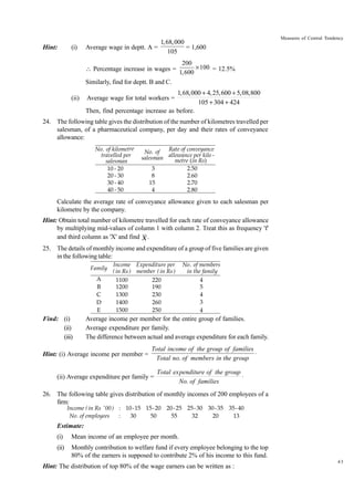 Hint:

(i)

1,68,000
Average wage in deptt. A =
= 1,600
105
 Percentage increase in wages =

Measures of Central Tendency

200
¥ 100 = 12.5%
1,600

Similarly, find for deptt. B and C.
(ii)

1,68,000 + 4, 25,600 + 5,08,800
105 + 304 + 424
Then, find percentage increase as before.
Average wage for total workers =

24. The following table gives the distribution of the number of kilometres travelled per
salesman, of a pharmaceutical company, per day and their rates of conveyance
allowance:
No. of kilometre
travelled per
salesman
10 - 20
20 - 30
30 - 40
40 - 50

Rate of conveyance
No. of
per kilo
salesman allowancein Rs) metre (
3
2.50
8
2.60
15
2.70
4
2.80

Calculate the average rate of conveyance allowance given to each salesman per
kilometre by the company.
Hint: Obtain total number of kilometre travelled for each rate of conveyance allowance
by multiplying mid-values of column 1 with column 2. Treat this as frequency 'f'
and third column as 'X' and find X .
25. The details of monthly income and expenditure of a group of five families are given
in the following table:
Family
A
B
C
D
E

Find: (i)
(ii)
(iii)

Income Expenditure per
( in Rs ) member ( in Rs )
1100
220
1200
190
1300
230
1400
260
1500
250

No. of members
in the family
4
5
4
3
4

Average income per member for the entire group of families.
Average expenditure per family.
The difference between actual and average expenditure for each family.

Hint: (i) Average income per member =

Total income of the group of families
◊
Total no. of members in the group

(ii) Average expenditure per family =

Total expenditure of the group
◊
No. of families

26. The following table gives distribution of monthly incomes of 200 employees of a
firm:
Income ( in Rs '00 ) : 10-15 15- 20 20- 25 25- 30 30 - 35 35- 40
No. of employees
:
30
50
55
32
20
13

Estimate:
(i)

Mean income of an employee per month.

(ii)

Monthly contribution to welfare fund if every employee belonging to the top
80% of the earners is supposed to contribute 2% of his income to this fund.

Hint: The distribution of top 80% of the wage earners can be written as :

43

 