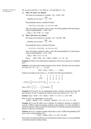 Quantitative Techniques
for Management

We are given that P(A) = 0.2, P(B1/A) = 0.4 and P(B2/A) = 0.6.
(a)

When 50 shares are allotted
The return on investment in 3 months = (25 - 16)50 = 450
450
= 150
 Monthly rate of return =
3
The probability that he is allotted 50 shares

b

g bg b

g

= P A I B1 = P A . P B1 / A = 0.2 × 0.4 = 0.08

Thus, the random variable R1 takes a value 150 with probability 0.08 and it takes a
value 0 with probability 1 - 0.08 = 0.92
 E(R1) = 150 × 0.08 + 0 = 12.00
(b)

When 100 shares are allotted
The return on investment in 3 months = (25 - 16).100 = 900
900
= 300
 Monthly rate of return =
3
The probability that he is allotted 100 shares

b

g bg b

g

.
= P A I B2 = P A . P B2 / A = 0.2 × 0.6 = 012

Thus, the random variable R2 takes a value 300 with probability 0.12 and it takes a
value 0 with probability 1 - 0.12 = 0.88
 E(R2) = 300 × 0.12 + 0 = 36
Hence,
E(R) = E(R1 + R2) = E(R1) + E(R2) = 12 + 36 = 48
Example 14: What is the mathematical expectation of the sum of points on n unbiased
dice?
Solution: Let Xi denote the number obtained on the i th die. Therefore, the sum of points
on n dice is S = X1 + X2 + ...... + Xn and
E(S) = E(X1) + E(X2) + ...... + E(Xn).
Further, the number on the i th die, i.e., Xi follows the following distribution :
Xi

:

p( X i )

:

1
1
6

2
1
6

3
1
6

4
1
6

5
1
6

6
1
6

1
7
(1 + 2 + 3 + 4 + 5 + 6) = (i = 1, 2, .... n)
6
2
7 7
7
7n
Thus, E ( S ) = + + .... + (n times) =
2 2
2
2

 E (Xi ) =

Example 15: If X and Y are two independent random variables with means 50 and 120
and variances 10 and 12 respectively, find the mean and variance of Z = 4X + 3Y.
Solution: E(Z) = E(4X + 3Y) = 4E(X) + 3E(Y) = 4 × 50 + 3 × 120 = 560
Since X and Y are independent, we can write
Var(Z) = Var(4X + 3Y) = 16Var(X) + 9Var(Y) = 16 × 10 + 9 × 12 = 268
Example 16: It costs Rs 600 to test a machine. If a defective machine is installed, it
costs Rs 12,000 to repair the damage resulting to the machine. Is it more profitable to
install the machine without testing if it is known that 3% of all the machines produced are
defective? Show by calculations.
Solution: Here X is a random variable which takes a value 12,000 with probability 0.03
and a value 0 with probability 0.97.
 E(X) = 12000 × 0.03 + 0 × 0.97 = Rs 360.
424

Since E(X) is less than Rs 600, the cost of testing the machine, hence, it is more profitable
to install the machine without testing.

 