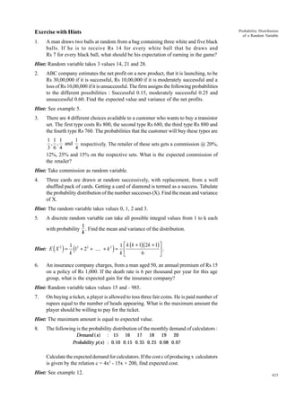 Probability Distribution
of a Random Variable

Exercise with Hints
1.

A man draws two balls at random from a bag containing three white and five black
balls. If he is to receive Rs 14 for every white ball that he draws and
Rs 7 for every black ball, what should be his expectation of earning in the game?

Hint: Random variable takes 3 values 14, 21 and 28.
2.

ABC company estimates the net profit on a new product, that it is launching, to be
Rs 30,00,000 if it is successful, Rs 10,00,000 if it is moderately successful and a
loss of Rs 10,00,000 if it is unsuccessful. The firm assigns the following probabilities
to the different possibilities : Successful 0.15, moderately successful 0.25 and
unsuccessful 0.60. Find the expected value and variance of the net profits.

Hint: See example 5.
3.

There are 4 different choices available to a customer who wants to buy a transistor
set. The first type costs Rs 800, the second type Rs 680, the third type Rs 880 and
the fourth type Rs 760. The probabilities that the customer will buy these types are

1 1 1
1
, , and respectively. The retailer of these sets gets a commission @ 20%,
3 6 4
4
12%, 25% and 15% on the respective sets. What is the expected commission of
the retailer?
Hint: Take commission as random variable.
4.

Three cards are drawn at random successively, with replacement, from a well
shuffled pack of cards. Getting a card of diamond is termed as a success. Tabulate
the probability distribution of the number successes (X). Find the mean and variance
of X.

Hint: The random variable takes values 0, 1, 2 and 3.
5.

A discrete random variable can take all possible integral values from 1 to k each
with probability

( )

Hint: E X 2 =
6.

1
. Find the mean and variance of the distribution.
k

1 2
1 È k (k + 1)(2k + 1) ˘
1 + 22 + .... + k 2 = Í
˙.
k
kÎ
6
˚

(

)

An insurance company charges, from a man aged 50, an annual premium of Rs 15
on a policy of Rs 1,000. If the death rate is 6 per thousand per year for this age
group, what is the expected gain for the insurance company?

Hint: Random variable takes values 15 and - 985.
7.

On buying a ticket, a player is allowed to toss three fair coins. He is paid number of
rupees equal to the number of heads appearing. What is the maximum amount the
player should be willing to pay for the ticket.

Hint: The maximum amount is equal to expected value.
8.

The following is the probability distribution of the monthly demand of calculators :
Demand (x) : 15 16 17 18 19 20
Probability p(x) : 0.10 0.15 0. 35 0. 25 0.08 0.07

Calculate the expected demand for calculators. If the cost c of producing x calculators
is given by the relation c = 4x2 - 15x + 200, find expected cost.
Hint: See example 12.

425

 
