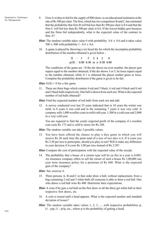 Quantitative Techniques
for Management

9.

Firm A wishes to bid for the supply of 800 chairs to an educational institution at the
rate of Rs 500 per chair. The firm, which has two competitors B and C, has estimated
that the probability that firm B will bid less than Rs 500 per chair is 0.4 and that the
firm C will bid less than Rs 500 per chair is 0.6. If the lowest bidder gets business
and the firms bid independently, what is the expected value of the contract to
firm A?

Hint: The random variable takes value 0 with probability 0.4 × 0.6 and it takes value
500 × 800 with probability 1 - 0.4 × 0.6.
10. A game is played by throwing a six faced die for which the incomplete probability
distribution of the number obtained is given below :
2 3 4 5
6
X : 1
p(X) : 0.09 0. 30 m n 0.28 0.09

The conditions of the game are : If the die shows an even number, the player gets
rupees equal to the number obtained; if the die shows 3 or 5, he loses rupees equal
to the number obtained, while if 1 is obtained the player neither gains or loses.
Complete the probability distribution if the game is given to be fair.
Hint: E(X) = 0 for a fair game.
11.

There are three bags which contain 4 red and 3 black, 6 red and 4 black and 8 red
and 2 black balls respectively. One ball is drawn from each urn. What is the expected
number of red balls obtained?

Hint: Find the expected number of red balls from each urn and add.
12. A survey conducted over last 25 years indicated that in 10 years the winter was
mild, in 8 years it was cold and in the remaining 7 years it was very cold. A
company sells 1,000 woollen coats in mild cold year, 1,300 in a cold year and 2,000
in a very cold year.
You are required to find the yearly expected profit of the company if a woollen
coat costs Rs 173 and is sold to stores for Rs 248.
Hint: The random variable can take 3 possible values.
13. You have been offered the chance to play a dice game in which you will
receive Rs 20 each time the point total of a toss of two dice is 6. If it costs you
Rs 2.50 per toss to participate, should you play or not? Will it make any difference
in your decision if it costs Rs 3.00 per toss instead of Rs 2.50?
Hint: Compare the cost of participation with the expected value of the receipt.
14. The probability that a house of a certain type will be on fire in a year is 0.005.
An insurance company offers to sell the owner of such a house Rs 1,00,000 one
year term insurance policy for a premium of Rs 600. What is the expected
gain of the company?
Hint: See exercise 6.
15. Three persons A, B and C in that order draw a ball, without replacement, from a
bag containing 2 red and 3 white balls till someone is able to draw a red ball. One
who draws a red ball wins Rs 400. Determine their expectations.
Hint: A wins if he gets a red ball on the first draw or all the three get white ball in their
respective first draws, etc.
16. A coin is tossed until a head appears. What is the expected number and standard
deviation of tosses?

426

Hint: The random variable takes values 1, 2, 3, .... with respective probabilities p,
(1 - p)p, (1 - p)2p, etc., where p is the probability of getting a head.

 