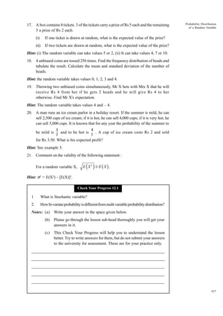 17. A box contains 8 tickets. 3 of the tickets carry a prize of Rs 5 each and the remaining
5 a prize of Rs 2 each.
(i)

If one ticket is drawn at random, what is the expected value of the prize?

(ii)

Probability Distribution
of a Random Variable

If two tickets are drawn at random, what is the expected value of the prize?

Hint: (i) The random variable can take values 5 or 2, (ii) It can take values 4, 7 or 10.
18. 4 unbiased coins are tossed 256 times. Find the frequency distribution of heads and
tabulate the result. Calculate the mean and standard deviation of the number of
heads.
Hint: the random variable takes values 0, 1, 2, 3 and 4.
19. Throwing two unbiased coins simultaneously, Mr X bets with Mrs X that he will
receive Rs 4 from her if he gets 2 heads and he will give Rs 4 to her
otherwise. Find Mr X's expectation.
Hint: The random variable takes values 4 and – 4.
20. A man runs an ice cream parlor in a holiday resort. If the summer is mild, he can
sell 2,500 cups of ice cream; if it is hot, he can sell 4,000 cups; if it is very hot, he
can sell 5,000 cups. It is known that for any year the probability of the summer to
be mild is

1
4
and to be hot is
. A cup of ice cream costs Rs 2 and sold
7
7

for Rs 3.50. What is his expected profit?
Hint: See example 5.
21. Comment on the validity of the following statement :
For a random variable X,

( )

E X2 ≥ E (X ).

Hint: s2 = E(X2) - [E(X)]2.
Check Your Progress 12.1

1

What is Stochastic variable?

2.

How bi-variate probability is different from multi variable probability distribution?

Notes: (a)

Write your answer in the space given below.

(b)

Please go through the lesson sub-head thoroughly you will get your
answers in it.

(c)

This Check Your Progress will help you to understand the lesson
better. Try to write answers for them, but do not submit your answers
to the university for assessment. These are for your practice only.

_____________________________________________________________________
__________________________________________________________
__________________________________________________________
_____________________________________________________________________
__________________________________________________________________
__________________________________________________________________
427

 