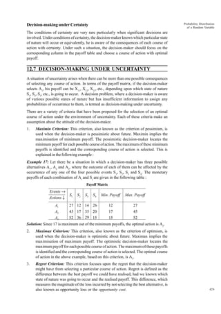 Probability Distribution
of a Random Variable

Decision-making under Certainty
The conditions of certainty are very rare particularly when significant decisions are
involved. Under conditions of certainty, the decision-maker knows which particular state
of nature will occur or equivalently, he is aware of the consequences of each course of
action with certainty. Under such a situation, the decision-maker should focus on the
corresponding column in the payoff table and choose a course of action with optimal
payoff.

12.7 DECISION-MAKING UNDER UNCERTAINTY
A situation of uncertainty arises when there can be more than one possible consequences
of selecting any course of action. In terms of the payoff matrix, if the decision-maker
selects A1, his payoff can be X11, X12, X13, etc., depending upon which state of nature
S1, S2, S3, etc., is going to occur. A decision problem, where a decision-maker is aware
of various possible states of nature but has insufficient information to assign any
probabilities of occurrence to them, is termed as decision-making under uncertainty.
There are a variety of criteria that have been proposed for the selection of an optimal
course of action under the environment of uncertainty. Each of these criteria make an
assumption about the attitude of the decision-maker.
1.

Maximin Criterion: This criterion, also known as the criterion of pessimism, is
used when the decision-maker is pessimistic about future. Maximin implies the
maximisation of minimum payoff. The pessimistic decision-maker locates the
minimum payoff for each possible course of action. The maximum of these minimum
payoffs is identified and the corresponding course of action is selected. This is
explained in the following example :

Example 17: Let there be a situation in which a decision-maker has three possible
alternatives A1, A2 and A3, where the outcome of each of them can be affected by the
occurrence of any one of the four possible events S1, S2, S3 and S4. The monetary
payoffs of each combination of Ai and Sj are given in the following table :
Payoff Matrix

Events →
Actions ↓
A1
A2
A3

S1

S2

S3

S4

Min. Payoff

Max. Payoff

27 12 14 26

12

27

45 17 35 20
52 36 29 15

17
15

45
52

Solution: Since 17 is maximum out of the minimum payoffs, the optimal action is A2.
2.

Maximax Criterion: This criterion, also known as the criterion of optimism, is
used when the decision-maker is optimistic about future. Maximax implies the
maximisation of maximum payoff. The optimistic decision-maker locates the
maximum payoff for each possible course of action. The maximum of these payoffs
is identified and the corresponding course of action is selected. The optimal course
of action in the above example, based on this criterion, is A3.

3.

Regret Criterion: This criterion focuses upon the regret that the decision-maker
might have from selecting a particular course of action. Regret is defined as the
difference between the best payoff we could have realised, had we known which
state of nature was going to occur and the realised payoff. This difference, which
measures the magnitude of the loss incurred by not selecting the best alternative, is
also known as opportunity loss or the opportunity cost.

429

 
