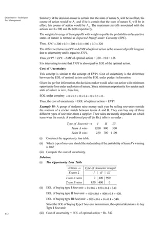Quantitative Techniques
for Management

Similarly, if the decision-maker is certain that the state of nature S2 will be in effect, his
course of action would be A1 and if he is certain that the state of nature S3 will be in
effect, his course of action would be A 2. The maximum payoffs associated with the
actions are Rs 200 and Rs 600 respectively.
The weighted average of these payoffs with weights equal to the probabilities of respective
states of nature is termed as Expected Payoff under Certainty (EPC).
Thus, EPC = 200 × 0.3 + 200 × 0.4 + 600 × 0.3 = 320
The difference between EPC and EMV of optimal action is the amount of profit foregone
due to uncertainty and is equal to EVPI.
Thus, EVPI = EPC - EMV of optimal action = 320 - 194 = 126
It is interesting to note that EVPI is also equal to EOL of the optimal action.
Cost of Uncertainty
This concept is similar to the concept of EVPI. Cost of uncertainty is the difference
between the EOL of optimal action and the EOL under perfect information.
Given the perfect information, the decision-maker would select an action with minimum
opportunity loss under each state of nature. Since minimum opportunity loss under each
state of nature is zero, therefore,
EOL under certainty = 0 × 0.3 + 0 × 0.4 + 0 × 0.3 = 0 .
Thus, the cost of uncertainty = EOL of optimal action = EVPI
Example 19: A group of students raise money each year by selling souvenirs outside
the stadium of a cricket match between teams A and B. They can buy any of three
different types of souvenirs from a supplier. Their sales are mostly dependent on which
team wins the match. A conditional payoff (in Rs.) table is as under :
Type of Souvenir →

I

Team A wins

II

III

1200 800

Team B wins

250

300

700 1100

(i)

Construct the opportunity loss table.

(ii)

Which type of souvenir should the students buy if the probability of team A's winning
is 0.6?

(iii) Compute the cost of uncertainty.
Solution:
(i)

The Opportunity Loss Table

Actions →

Type of Souvenir bought

Events ↓

I

Team A wins

0

Team B wins
(ii)

II

III

400 900

850 400

0

EOL of buying type I Souvenir = 0 × 0.6 + 850 × 0.4 = 340
EOL of buying type II Souvenir = 400 × 0.6 + 400 × 0.4 = 400.
EOL of buying type III Souvenir = 900 × 0.6 + 0 × 0.4 = 540.
Since the EOL of buying Type I Souvenir is minimum, the optimal decision is to buy
Type I Souvenir.

432

(iii) Cost of uncertainty = EOL of optimal action = Rs. 340

 