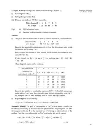 Probability Distribution
of a Random Variable

Example 20: The following is the information concerning a product X :
(i)

Per unit profit is Rs 3.

(ii)

Salvage loss per unit is Rs 2.

(iii) Demand recorded over 300 days is as under :

Units demanded : 5 6 7 8 9
No. of days
: 30 60 90 75 45
Find :

(i)

EMV of optimal order.

(ii)

Expected profit presuming certainty of demand.

Solution:
(i)

The given data can be rewritten in terms of relative frequencies, as shown below:
Units demanded : 5
6
7
8
9
No. of days
: 0.1 0.2 0.3 0.25 0.15

From the above probability distribution, it is obvious that the optimum order would
lie between and including 5 to 9.
Let A denote the number of units ordered and D denote the number of units
demanded per day.
If D ≥ A, profit per day = 3A, and if D < A, profit per day = 3D – 2(A – D)
= 5D – 2A.
Thus, the profit matrix can be written as

Units Demanded
Probability →
Action (units ordered ) ↓
5
6
7
8
9

5

6

7

8

9

0.10 0.20 0.30 0.25 0.15 EMV
15
13
11
9
7

15
18
16
14
12

15
18
21
19
17

15
18
21
24
22

15
18
21
24
27

15.00
17.50
19.00
19.00
17.75

From the above table, we note that the maximum EMV = 19.00, which corresponds
to the order of 7 or 8 units. Since the order of the 8th unit adds nothing to the EMV,
i.e., marginal EMV is zero, therefore, order of 8 units per day is optimal.
(ii)

Expected profit under certainty

b

g

= 5 × 0.10 + 6 × 0.20 + 7 × 0.30 + 8 × 0.25 + 9 × 0.15 × 3 = Rs 21.45

Alternative Method: The work of computations of EMV's, in the above example, can
be reduced considerably by the use of the concept of expected marginal profit. Let p be
the marginal profit and l be the marginal loss of ordering an additional unit of the
product. Then, the expected marginal profit of ordering the Ath unit, is givenby

= π .P ( D ≥ A ) − λ .P ( D < A ) = π .P ( D ≥ A ) − λ . 1 − P ( D ≥ A )


= (π + λ ) .P ( D ≥ A ) − λ

.... (1)
433

 