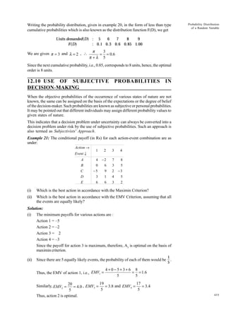 Writing the probability distribution, given in example 20, in the form of less than type
cumulative probabilities which is also known as the distribution function F(D), we get

Probability Distribution
of a Random Variable

Units demanded(D) : 5
6
7
8
9
F(D)
: 0.1 0. 3 0.6 0.85 1.00

We are given p = 3 and l = 2 , 

p
3
= = 0.6
p +l 5

Since the next cumulative probability, i.e., 0.85, corresponds to 8 units, hence, the optimal
order is 8 units.

12.10 USE OF SUBJECTIVE
DECISION-MAKING

PROBABILITIES

IN

When the objective probabilities of the occurrence of various states of nature are not
known, the same can be assigned on the basis of the expectations or the degree of belief
of the decision-maker. Such probabilities are known as subjective or personal probabilities.
It may be pointed out that different individuals may assign different probability values to
given states of nature.
This indicates that a decision problem under uncertainty can always be converted into a
decision problem under risk by the use of subjective probabilities. Such an approach is
also termed as Subjectivists' Approach.
Example 21: The conditional payoff (in Rs) for each action-event combination are as
under:
Action →
Event ↓
A
B
C
D
E

1

2

3

4

4
0
−5
3
6

−2
6
9
1
6

7
3
2
4
3

8
5
−3
5
2

(i)

Which is the best action in accordance with the Maximin Criterion?

(ii)

Which is the best action in accordance with the EMV Criterion, assuming that all
the events are equally likely?

Solution:
(i) The minimum payoffs for various actions are :
Action 1 = –5
Action 2 = –2
Action 3 = 2
Action 4 = –3
Since the payoff for action 3 is maximum, therefore, A3 is optimal on the basis of
maximin criterion.
(ii)

Since there are 5 equally likely events, the probability of each of them would be
Thus, the EMV of action 1, i.e., EMV1 =

1
.
5

4+0-5+3+6 8
= = 1.6
5
5

19
17
Similarly, EMV2 = 20 = 4.0 , EMV3 =
= 3.8 and EMV4 =
= 3.4
5
5
5
Thus, action 2 is optimal.

435

 