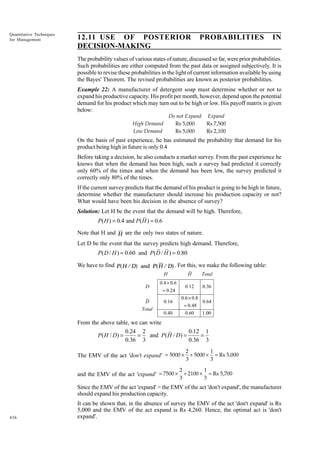 Quantitative Techniques
for Management

12.11 USE OF POSTERIOR
DECISION-MAKING

PROBABILITIES

IN

The probability values of various states of nature, discussed so far, were prior probabilities.
Such probabilities are either computed from the past data or assigned subjectively. It is
possible to revise these probabilities in the light of current information available by using
the Bayes' Theorem. The revised probabilities are known as posterior probabilities.
Example 22: A manufacturer of detergent soap must determine whether or not to
expand his productive capacity. His profit per month, however, depend upon the potential
demand for his product which may turn out to be high or low. His payoff matrix is given
below:
Do not Expand Expand
High Demand
Rs 5,000
Rs 7,500
Low Demand
Rs 5,000
Rs 2,100

On the basis of past experience, he has estimated the probability that demand for his
product being high in future is only 0.4
Before taking a decision, he also conducts a market survey. From the past experience he
knows that when the demand has been high, such a survey had predicted it correctly
only 60% of the times and when the demand has been low, the survey predicted it
correctly only 80% of the times.
If the current survey predicts that the demand of his product is going to be high in future,
determine whether the manufacturer should increase his production capacity or not?
What would have been his decision in the absence of survey?
Solution: Let H be the event that the demand will be high. Therefore,

P( H ) = 0.4 and P( H ) = 0.6
Note that H and H are the only two states of nature.
Let D be the event that the survey predicts high demand. Therefore,

P( D / H ) = 0.60 and P( D / H ) = 0.80
We have to find P(H / D) and P(H / D) . For this, we make the following table:
H
D
D
Total

H
0.12

0.4 × 0.6
= 0.24
0.16
0.40

Total
0.36

0.6 × 0.8
0.64
= 0.48
0.60
1.00

From the above table, we can write
0.24 2
0.12 1
P( H / D) =
=
and P( H / D) =
=
0.36 3
0.36 3
2
3

The EMV of the act 'don't expand' = 5000 × + 5000 ×
2
3

and the EMV of the act 'expand' = 7500 × + 2100 ×

1
= Rs 5,000
3

1
= Rs 5,700
3

Since the EMV of the act 'expand' > the EMV of the act 'don't expand', the manufacturer
should expand his production capacity.

436

It can be shown that, in the absence of survey the EMV of the act 'don't expand' is Rs
5,000 and the EMV of the act expand is Rs 4,260. Hence, the optimal act is 'don't
expand'.

 