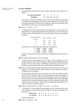 Quantitative Techniques
for Management

Exercise with Hints
1.

The probability of the demand for lorries for hire on any day in a given district is as
follows :

No.of lorries demanded : 0
1
2
3
4
Probability
: 0.1 0. 2 0. 3 0.2 0. 2
Lorries have a fixed cost of Rs 90 each day to keep and the daily hire charge (net
of variable costs of running) is 200. If the lorry-hire company owns 4 lorries, what
is its daily expectations? If the lorry-hire company is about to go into business and
currently has no lorries, how many lorries should it buy?
Hint: Take π = 110 and λ = 90.
2.

A management is faced with the problem of choosing one of the products for
manufacturing. The potential demand for each product may turn out to be good,
moderate or poor. The probabilities for each of the states of nature were estimated
as follows :
Nature of Demand →
Good
Product ↓
0.70
X
Y
Z

0.50
0.40

Moderate Poor
0.20

0.10

0.30
0.50

0.20
0.10

The profit or loss (in Rs) under the three states is estimated as
X 30,000
20,000 10,000
Y 60,000
30,000
20,000
Z 40,000
10,000 − 15,000
Prepare the expected value table and advise the management about the choice of
product.
Hint: Compute expected profit for each commodity.
3.

A pig breeder can either produce 20 or 30 pigs. The total production of his
competitors can be either 5,000 or 10,000 pigs. If they produce 5,000 pigs, his profit
per pig is Rs 60; if they produce 10,000 pigs, his profit per pig is Rs 45 only.
Construct a payoff table and also state what should the pig breeder decide?

Hint: This is a decision problem under uncertainty where the courses of actions are to
produce 20 or 30 pigs while the states of nature are the production of 5,000 or
10,000 pigs by his competitors.
4.

Mr X quite often flies from town A to town B. He can use the airport bus which
costs Rs 13 but if he takes it, there is a 0.08 chance that he will miss the flight. A
hotel limousine costs Rs. 27 with a 0.96 chance of being on time for the flight. For
Rs 50 he can use a taxi which will make 99 of 100 flights. If Mr X catches the flight
on time, he will conclude a business transaction which will produce a profit of Rs
1,000; otherwise he will lose it. Which mode of transportation should Mr X use?
Answer on the basis of EMV criterion.

Hint: EMV of using airport bus = (1000 – 13) × 0.92 – 13 × 0.08, etc.
5.

A distributor of a certain product incurs holding cost of Rs 100 per unit per week
and a shortage cost of Rs 300 per unit. The data on the sales of the product are
given below :
Weekly Sales : 0 1 2 3 4 5 6 7 8
No. of Weeks : 0 0 5 10 15 15 5 0 0
Find his optimal stock.

438

Hint: Take p = 300 and l = 100.

 