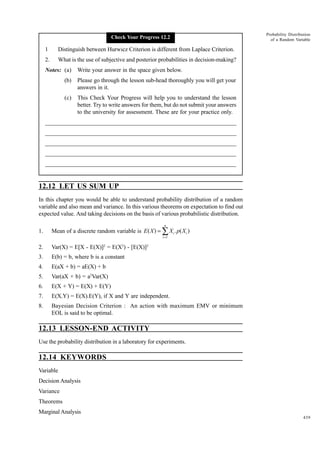Check Your Progress 12.2

1

Distinguish between Hurwicz Criterion is different from Laplace Criterion.

2.

Probability Distribution
of a Random Variable

What is the use of subjective and posterior probabilities in decision-making?

Notes: (a)

Write your answer in the space given below.

(b)

Please go through the lesson sub-head thoroughly you will get your
answers in it.

(c)

This Check Your Progress will help you to understand the lesson
better. Try to write answers for them, but do not submit your answers
to the university for assessment. These are for your practice only.

_____________________________________________________________________
__________________________________________________________
__________________________________________________________
_____________________________________________________________________
__________________________________________________________________
__________________________________________________________________

12.12 LET US SUM UP
In this chapter you would be able to understand probability distribution of a random
variable and also mean and variance. In this various theorems on expectation to find out
expected value. And taking decisions on the basis of various probabilistic distribution.
n

1.

Mean of a discrete random variable is E ( X ) = ∑ X i . p( X i )
i =1

2.

Var(X) = E[X - E(X)]2 = E(X2) - [E(X)]2

3.

E(b) = b, where b is a constant

4.

E(aX + b) = aE(X) + b

5.

Var(aX + b) = a2Var(X)

6.

E(X + Y) = E(X) + E(Y)

7.

E(X.Y) = E(X).E(Y), if X and Y are independent.

8.

Bayesian Decision Criterion : An action with maximum EMV or minimum
EOL is said to be optimal.

12.13 LESSON-END ACTIVITY
Use the probability distribution in a laboratory for experiments.

12.14 KEYWORDS
Variable
Decision Analysis
Variance
Theorems
Marginal Analysis
439

 