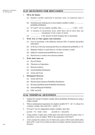 Quantitative Techniques
for Management

12.15 QUESTIONS FOR DISCUSSION
1.

Fill in the blanks:
(a)
(b)

Simultaneously studying two or more random variables is called ......................
probability distribution.

(c)

If X and Y are two random variables, then ...................... = Œ(X) + Œ(Y)

(d)

A situation of uncertainty arises when there can be more than one
...................... consequence of any course of action.

(e)
2.

Random variable expressed in monetary units, its expected value is
......................

...................... is the amount of profit foregone due to uncertainty.

Write True or False against each statement:
(a)
(b)

In the toss of B coins assuming that they are unbiased the probability is 1/8.

(c)

Marginal Analysis is used when no. of states of nature is small.

(d)

Subjective and personal probabilities are same.

(e)
3.

Cost of uncertainty is the difference between EOL of optimal and perfect
information.

Decision tree is used to solve decision problem.

Write short notes on:
(a)
(b)

Theorems on Expectation

(c)

Decision Analysis

(d)

Joint Probability Distribution

(e)
4.

Pay-off Matrix

Action and Event

Distinguish Between:
(a)

Action and Event

(b)

Discrete and Continuous Probability Distribution

(c)

Bivariate and Multivariate Probability Distribution

(d)

Joint and Marginal Probability

(e)

EMV and EOL

12.16 TERMINAL QUESTIONS
1.

Explain the concept of random variable and its probability distribution by using a
simple example.

2.

What is mathematical expectation of a random variable? If Y = aX + b, where X is
a random variable, show that E(Y) = aE(X) + b.

3.

If X and Y are two independent random variables, show that
(a) E(X + Y) = E(X) + E(Y)

(b) E(X.Y) = E(X).E(Y)

4.
5.
440

A bag contains 3 rupee coins, 6 fifty paise coins and 4 twenty-five paise coins. A
man draws a coin at random. What is the expectation of his draw?
A box contains five tickets; two of which carry a prize of Rs 8 each and the other
three of Rs 3 each. If two tickets are drawn at random, find the expected value of
the prize.

 