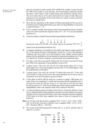Quantitative Techniques
for Management

shop, he can expect to make a profit of Rs 18,000 if the weather is warm and only
Rs 3,000 if the weather is cool and rainy. The meteorological authorities predict
that there is 40% chance of the weather being warm during the coming season.
You are to advise him as to the choice between the two types of stalls. Base your
argument on the expectation of the result of the two courses of action and show
the result in a tabular form.
17. Show that the expectation of the number of failures preceding the first success in
an infinite series of independent trials is q/p, where p is the probability of success in
a single trial and q = 1 - p.
18. If X is a random variable with expected value 50 and standard deviation 4, find the
values of a and b such that the expected value of Y = aX + b is zero and standard
deviation is 6.
19. A discrete random variable X has the following probability distribution:

X
: 0 1 2 3 4 5
p( X ) : k 2 k 3k 5k 4 k 3k
5
Find (a) the value of k, (b) P(X ≥ 3), (c) the value of m such that P( X ≤ m) =
6
and (d) write the distribution function of X.
20. A company introduces a new product in the market and expects to make a profit of
Rs 2.5 lacs during first year if the demand is 'good', Rs 1.5 lacs if the demand is
'moderate' and a loss of Rs 1 lac if the demand is 'poor'. Market research studies
indicate that the probabilities for the demand to be good and moderate are 0.2 and
0.5 respectively. Find the company's expected profit and standard deviation.
21. If it rains, a taxi driver can earn Rs 100 per day. If it is fair, he can lose Rs 10 per
day. What is his expectation if the probability of rain is 0.4?
22. A player tosses 3 fair coins. He wins Rs 10 if three heads appear, Rs 6 if two
heads appear, Rs 2 if one head appears and loses Rs 25 if no head appears. Find
the expected gain of the player.
23. A player tosses 3 fair coins. He wins Rs 12 if three tails occur, Rs 7 if two tails
occur and Rs 2 if only one tail occur. How much should he win or lose in case of
occurrence of no tail if the game is given to be fair?
24. A firm plans to bid Rs 300 per tonne for a contract to supply 1,000 tonnes of a
metal. It has two competitors A and B and it assumes that the probability that A
will bid less than Rs 300 per tonne is 0.3 and that B will bid less than
Rs 300 per tonne is 0.7. If the lowest bidder gets all the business and the firms bid
independently, what is the expected value of the contract to the firm?
25. A certain production process produces items that are 10 percent defective. Each
item is inspected before being supplied to customers but the inspector incorrectly
classifies an item 10 percent of the times. Only items classified as good are supplied.
If 820 items in all have been supplied, how many of these are expected to be
defective?
Hint: Let A be the event that an item is supplied. P(A) = 0.10 × × 0.10 + 0.90 × 0.90 =
0.82. Let B be the event that a defective item is supplied. P(B) = 0.10 × 0.10 =
0.01. Therefore P(B/A) = 0.01/0.82.
26. You are given the following payoffs of three acts A1, A2 and A3 and the states of
nature S1, S2 and S3 :

442

States of Nature A1
25
S1
400
S2
650
S3

Acts
A2
10
440
740

A3
125
400
750

 