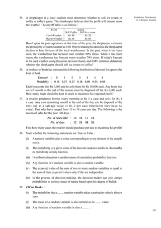 35. A shopkeeper at a local stadium must determine whether to sell ice cream or
coffee at today's game. The shopkeeper believes that the profit will depend upon
the weather. The payoff table is as follows :
Event
Cool Weather
Warm Weather

Probability Distribution
of a Random Variable

Action
Sell Coffee Sell Ice cream
Rs 40
Rs 20
Rs 55
Rs 80

Based upon his past experience at this time of the year, the shopkeeper estimates
the probability of warm weather as 0.60. Prior to making his decision, the shopkeeper
decides to hear forecast of the local weatherman. In the past, when it has been
cool, the weatherman has forecast cool weather 80% times. When it has been
warm, the weatherman has forecast warm weather 70% times. If today's forecast
is for cool weather, using Bayesian decision theory and EMV criterion, determine
whether the shopkeeper should sell ice cream or coffee?
36. A producer of boats has estimated the following distribution of demand for a particular
kind of boat :
0
1
2
3
4
5
6
Demand :
Probability : 0.14 0.27 0.27 0.18 0.09 0.04 0.01

Each boat costs him Rs 7,000 and he sells them for Rs 10,000 each. Any boats that
are left unsold at the end of the season must be disposed off for Rs 6,000 each.
How many boats should be kept in stock to maximise his expected profit?
37. A retailer purchases berries every morning at Rs 5 a case and sells for Rs 8
a case. Any case remaining unsold at the end of the day can be disposed of the
next day at a salvage value of Rs 2 per case (thereafter they have no
value). Past sales have ranged from 15 to 18 cases per day. The following is the
record of sales for the past 120 days :

No. of cases sold : 15 16 17 18
No. of days
: 12 24 48 36
Find how many cases the retailer should purchase per day to maximise his profit?
38. State whether the following statements are True or False :
(i)

A random variable takes a value corresponding to every element of the sample
space.

(ii)

The probability of a given value of the discrete random variable is obtained by
its probability density function.

(iii) Distribution function is another name of cumulative probability function.
(iv) Any function of a random variable is also a random variable.
(v)

The expected value of the sum of two or more random variables is equal to
the sum of their expected values only if the are independent.

(vi) In the process of decision-making, the decision-maker can also assign
probabilities to various states of nature based upon his degree of belief.
39. Fill in blanks :
(i)

The probability that a ........ random variable takes a particular value is always
zero.

(ii)

The mean of a random variable is also termed as its ........ value.

(iii) Any function of random variable is also a ........ .
445

 
