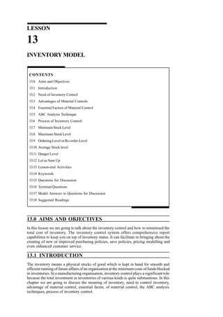 LESSON

13
INVENTORY MODEL

CONTENTS
13.0 Aims and Objectives
13.1 Introduction
13.2 Need of Inventory Control
13.3 Advantages of Material Controls
13.4 Essential Factors of Material Control
13.5 ABC Analysis Technique
13.6 Process of Inventory Control
13.7 Minimum Stock Level
13.8 Maximum Stock Level
13.9 Ordering Level or Re-order Level
13.10 Average Stock level
13.11 Danger Level
13.12 Let us Sum Up
13.13 Lesson-end Activities
13.14 Keywords
13.15 Questions for Discussion
13.16 Terminal Questions
13.17 Model Answers to Questions for Discussion
13.18 Suggested Readings

13.0 AIMS AND OBJECTIVES
In this lesson we are going to talk about the inventory control and how to minimised the
total cost of inventory. The inventory control system offers comprehensive report
capabilities to keep you on top of inventory status. It can facilitate in bringing about the
creating of new or improved purchasing policies, save policies, pricing modelling and
even enhanced customer service.

13.1 INTRODUCTION
The inventory means a physical stocks of good which is kept in hand for smooth and
efficient running of future affairs of an organisation at the minimum costs of funds blocked
in inventories. In a manufacturing organisation, inventory control plays a significant role
because the total investment in inventories of various kinds is quite substantious. In this
chapter we are going to discuss the meaning of inventory, need to control inventory,
advantage of material control, essential factor, of material control, the ABC analysis
techniques, process of inventory control.

 