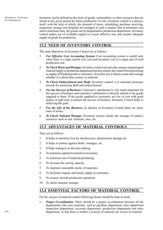 Quantitative Techniques
for Management

Inventory can be defined as the stock of goods, commodities or other resources that are
stored at any given period for future production. In real, inventory control is a process
itself, with the help of which, the demand of items, scheduling, purchase receiving,
inspection, storage and despatch are arranged in such a manner that at minimum cost
and in minimum time, the goods can be despatched to production department. Inventory
control makes use of available capital in a most effective way and ensures adequate
supply of goods for production.

13.2 NEED OF INVENTORY CONTROL
The main objectives of Inventory Control are as follows:
1.

For Effective Cost Accounting System: Cost accounting system is useful only
when there is a tight control over cost and inventory cost is a major part of total
production cost.

2.

To Check Waste and Wastage: Inventory control not just only ensures uninterrupted
material supply to production department but also ensures the control from purchasing
to supply of finished goods to customers. So in this way it checks waste and wastage
whether it is about time, money or material.

3.

To Check Embezzlement and Theft: Inventory control is to maintain necessary
records for protecting theft and embezzlement.

4.

For the Success of Business: Customer’s satisfaction is very much important for
the success of business and customer’s satisfaction is directly related to the goods
supplied to them. If the goods supplied to customers are low in cost with good
quality at right time, it ensures the success of business. Inventory Control helps in
achieving this goal.

5.

For the Life of the Business: In absence of Inventory Control there are many
risks of losses.

6.

To Check National Wastage: Inventory control checks the wastage of nation’s
resources such as raw minerals, ores, etc.

13.3 ADVANTAGES OF MATERIAL CONTROLS
They are as follows:
1.

It helps to minimise loss by obsolescence, deterioration damage etc.

2.

It helps to protect against thefts, wastages, etc.

3.

It helps managers in decision making.

4.

To minimise capital investment in inventory.

5.

To minimise cost of material purchasing.

6.

To increase the storing capacity.

7.

To maintain reasonable stocks of materials.

8.

To facilitates regular and timely supply to customers.

9.

To ensures smooth production operations.

10. To check national wastage.

13.4 ESSENTIAL FACTORS OF MATERIAL CONTROL
For the success of material control following factors should be kept in mind.
1.
450

Proper Co-ordination: There should be a proper co-ordination between all the
departments who uses materials, such as purchase department, store department
inspection department, accounts department, production department and sales
department, so that there is neither a scarcity of material nor excess of material.

 