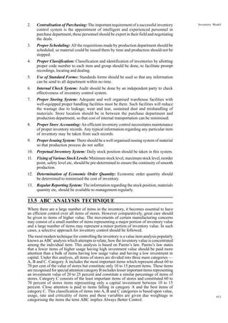 2.

Centralisation of Purchasing: The important requirement of a successful inventory
control system is the appointment of intelligent and experienced personnel in
purchase department, these personnel should be expert in their field and negotiating
the deals.

3.

Proper Scheduling: All the requisitions made by production department should be
scheduled, so material could be issued them by time and production should not be
stopped.

4.

Proper Classification: Classification and identification of inventories by allotting
proper code number to each item and group should be done, to facilitate prompt
recordings, locating and dealing.

5.

Use of Standard Forms: Standards forms should be used so that any information
can be send to all department within no time.

6.

Internal Check System: Audit should be done by an independent party to check
effectiveness of inventory control system.

7.

Proper Storing System: Adequate and well organised warehouse facilities with
well-equipped proper handling facilities must be there. Such facilities will reduce
the wastage due to leakage, wear and tear, sustained dust and mishandling of
materials. Store location should be in between the purchase department and
production department, so that cost of internal transportation can be minimised.

8.

Proper Store Accounting: An efficient inventory control necessitates maintenance
of proper inventory records. Any typical information regarding any particular item
of inventory may be taken from such records.

9.

Proper Issuing System: There should be a well organised issuing system of material
so that production process do not suffer.

Inventory Model

10. Perpetual Inventory System: Daily stock position should be taken in this system.
11.

Fixing of Various Stock Levels: Minimum stock level, maximum stock level, reorder
point, safety level etc, should be pre-determined to ensure the continuity of smooth
production.

12. Determination of Economic Order Quantity: Economic order quantity should
be determined to minimised the cost of inventory.
13. Regular Reporting System: The information regarding the stock position, materials
quantity etc, should be available to management regularly.

13.5 ABC ANALYSIS TECHNIQUE
Where there are a large number of items in the inventory, it becomes essential to have
an efficient control over all items of stores. However comparatively, great care should
be given to items of higher value. The movements of certain manufacturing concerns
may consist of a small number of items representing a major portion of inventory value
and a large number of items may represent a minor portion of inventory value. In such
cases, a selective approach for inventory control should be followed.
The most modern technique for controlling the inventory is a value item analysis popularly
known as ABC analysis which attempts to relate, how the inventory value is concentrated
among the individual item. This analysis is based on Pareto’s law. Pareto’s law states
that a fewer items of higher usage having high investment value should be paid more
attention than a bulk of items having low usage value and having a low investment in
capital. Under this analysis, all items of stores are divided into three main categories —
A, B and C. Category A includes the most important items which represent about 60 to
70 per cent of the value of stores but constitute only 10 to 15 percent items. These items
are recognised for special attention category B includes lesser important items representing
an investment value of 20 to 25 percent and constitute a similar percentage of items of
stores. Category C consists of the least important items of stores and constituted 60 to
70 percent of stores items representing only a capital investment between 10 to 15
percent. Close attention is paid to items falling in category A and the best items of
category C. This classification of items into A, B and C categories is based upon value,
usage, rate and criticality of items and these variables are given due weightage in
categorising the items the term ABC implies Always Better Control.

451

 