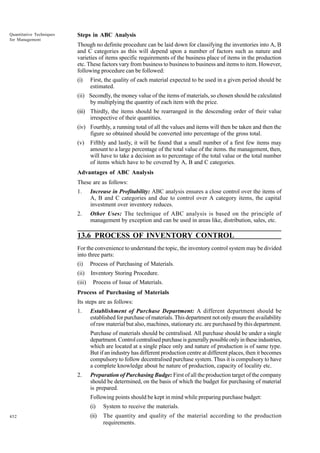 Quantitative Techniques
for Management

Steps in ABC Analysis
Though no definite procedure can be laid down for classifying the inventories into A, B
and C categories as this will depend upon a number of factors such as nature and
varieties of items specific requirements of the business place of items in the production
etc. These factors vary from business to business to business and items to item. However,
following procedure can be followed:
(i)

First, the quality of each material expected to be used in a given period should be
estimated.

(ii) Secondly, the money value of the items of materials, so chosen should be calculated
by multiplying the quantity of each item with the price.
(iii) Thirdly, the items should be rearranged in the descending order of their value
irrespective of their quantities.
(iv) Fourthly, a running total of all the values and items will then be taken and then the
figure so obtained should be converted into percentage of the gross total.
(v)

Fifthly and lastly, it will be found that a small number of a first few items may
amount to a large percentage of the total value of the items. the management, then,
will have to take a decision as to percentage of the total value or the total number
of items which have to be covered by A, B and C categories.

Advantages of ABC Analysis
These are as follows:
1.

Increase in Profitability: ABC analysis ensures a close control over the items of
A, B and C categories and due to control over A category items, the capital
investment over inventory reduces.

2.

Other Uses: The technique of ABC analysis is based on the principle of
management by exception and can be used in areas like, distribution, sales, etc.

13.6 PROCESS OF INVENTORY CONTROL
For the convenience to understand the topic, the inventory control system may be divided
into three parts:
(i)

Process of Purchasing of Materials.

(ii)

Inventory Storing Procedure.

(iii)

Process of Issue of Materials.

Process of Purchasing of Materials
Its steps are as follows:
1.

Establishment of Purchase Department: A different department should be
established for purchase of materials. This department not only ensure the availability
of raw material but also, machines, stationary etc. are purchased by this department.
Purchase of materials should be centralised. All purchase should be under a single
department. Control centralised purchase is generally possible only in these industries,
which are located at a single place only and nature of production is of same type.
But if an industry has different production centre at different places, then it becomes
compulsory to follow decentralised purchase system. Thus it is compulsory to have
a complete knowledge about he nature of production, capacity of locality etc.

2.

Preparation of Purchasing Budge: First of all the production target of the company
should be determined, on the basis of which the budget for purchasing of material
is prepared.
Following points should be kept in mind while preparing purchase budget:
(i)

452

System to receive the materials.

(ii)

The quantity and quality of the material according to the production
requirements.

 