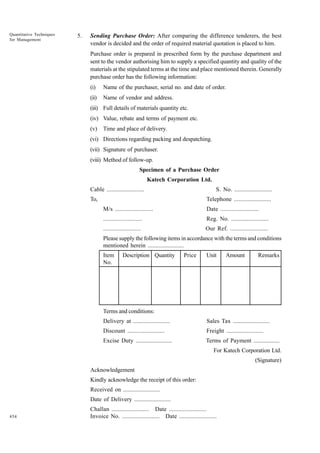 Quantitative Techniques
for Management

5.

Sending Purchase Order: After comparing the difference tenderers, the best
vendor is decided and the order of required material quotation is placed to him.
Purchase order is prepared in prescribed form by the purchase department and
sent to the vendor authorising him to supply a specified quantity and quality of the
materials at the stipulated terms at the time and place mentioned therein. Generally
purchase order has the following information:
(i)

Name of the purchaser, serial no. and date of order.

(ii)

Name of vendor and address.

(iii) Full details of materials quantity etc.
(iv) Value, rebate and terms of payment etc.
(v)

Time and place of delivery.

(vi) Directions regarding packing and despatching.
(vii) Signature of purchaser.
(viii) Method of follow-up.
Specimen of a Purchase Order
Katech Corporation Ltd.
Cable ........................

S. No. ........................

To,

Telephone ........................
M/s ........................

Date ........................

........................

Reg. No. ........................

........................

Our Ref. ........................

Please supply the following items in accordance with the terms and conditions
mentioned herein ........................
Item
No.

Description Quantity

Price

Unit

Amount

Remarks

Terms and conditions:
Delivery at ........................

Sales Tax ........................

Discount ........................

Freight ........................

Excise Duty ........................

Terms of Payment .................
For Katech Corporation Ltd.
(Signature)

Acknowledgement
Kindly acknowledge the receipt of this order:
Received on ........................
Date of Delivery ........................
454

Challan ........................ Date ........................
Invoice No. ........................ Date ........................

 