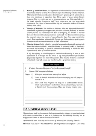 Quantitative Techniques
for Management

3.

Return of Material to Store: If a department uses less material to its demand then
it return the material to stores. Goods return slips are sent along with the materials.
The same specifications and details of materials are given in goods return slips as
they were mentioned in requisition slips. Three copies of goods return slips are
prepared. First two copies are sent to stores department and third copy is kept by
the goods returning department itself. Store keeper sent one copy to accounts
department. The colour of both requisition slip and return slips are kept different to
identify them easily.

4.

Transfer of Material: The transfer of materials from one department to another
department is generally not appreciated, because it creates problems in material
control process. But sometime when there is emergency, the transfer of material
from one department to other department is allowed. The department transferring
the materials makes four copies of material transfer slips. First copy is sent to the
needy department along with material. Second and third copies are sent to stores
department and accounts department for their information.

5.

Material Abstract: In big industries where the large quality of materials are received,
issued and transferred daily, “material abstract” is prepared weekly or fortnightly
to control the inventory. A physical verification of quantity in stores and other
departments is done by material abstract.
It any discrepancy is found in physical verification of quantity in store or other
department. It is brought into the notice of top management this type of check
plays a very important role in inventory control. Thus material abstract is a summary
of materials received, issued and transferred, for a given time period.
Check Your Progress 13.1

1

What are the main objectives of having Inventory Control?

2.

Discuss ABC analysis techniques.

Notes: (a)

Write your answer in the space given below.

(b)

Please go through the lesson suxb-head thoroughly you will get your
answers in it.

(c)

This Check Your Progress will help you to understand the lesson
better. Try to write answers for them, but do not submit your answers
to the university for assessment. These are for your practice only.

_____________________________________________________________________
__________________________________________________________
__________________________________________________________
_____________________________________________________________________
__________________________________________________________________
__________________________________________________________________

13.7 MINIMUM STOCK LEVEL
The minimum stock level represents the lowest quantitative balance of materials in hand
which must be maintained in hand at all times so that the assembly time may not be
stopped on accounts of non-availability of materials.
The minimum stock level may be calculated by the use of the following formula:
458

Minimum Stock Level = Re-ordered level – (Average rate of consumption × Lead time)

 