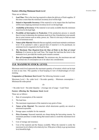 Factors Affecting Minimum Stock Level

Inventory Model

These are as follows:
1.

Lead Time: This is the time lag required to obtain the delivery of fresh supplies. If
this time is more than the minimum inventory level will be high.

2.

Inland or Importable Inventory: If the material is to be import then the lead time
will be more implying minimum inventory level is to be kept high.

3.

Availability of Inventory: If the material is not easily available then the minimum
stock level to be kept high.

4.

Possibility of Interruption in Production: If the production process is smooth
then it is easy to determine the minimum stock level, but, if production is not smooth
due to some reasons such as strike, power, etc. Then it is not easy to find out exact
level of minimum stock.

5.

Nature of the Material: Materials that are regularly stored must maintain a minimum
level. If on customer’s order a special item of material is to be purchased, no
minimum level is required to be fixed for that.

6.

The Maximum Time Required from the Date of Order to the Date of Actual
Delivery: It is known as the Lead Time. The longer the lead time the lower is the
minimum level, provided the reorder point remains constant.

7.

Rate of Consumption of the Material: The minimum rate, the maximum rate and
the normal rate of consumption are to be taken into consideration.

13.8 MAXIMUM STOCK LEVEL
Maximum stock level represents the maximum quantity of inventory which can be kept
in store at any time. This quantity is fixed keeping in view of disadvantages of overstocking.
Computation of Maximum Stock Level: The following formula is used:
Maximum Level = Re- order level + Re-order quantity – Minimum consumption ×
Minimum Re-order period
Or
= Re-order level + Re-order Quantity – (Average rate of usage × Lead Time)
Factors Affecting the Maximum Stock Level
These are as follows:
1.

Rate of consumption of the material.

2.

The lead time.

3.

The maximum requirement of the material at any point of time.

4.

Nature of the Material: The materials which deteriorate quickly are stored as
minimum as possible.

5.

Storage space available for the material.

6.

Price Economy: Seasonal materials are cheap during the harvesting reasons. So
maximum purchase is made during that season and as a result the maximum level
is high.

7.

Cost of storage and insurance.

8.

Cost of the material and the finance available. When the material is costly the
maximum level is likely to be relatively low. If the price is likely to go up maximum
level should be high.

459

 