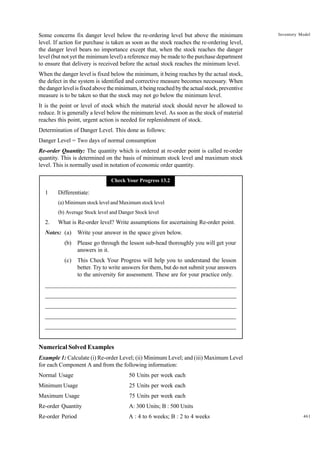 Some concerns fix danger level below the re-ordering level but above the minimum
level. If action for purchase is taken as soon as the stock reaches the re-ordering level,
the danger level bears no importance except that, when the stock reaches the danger
level (but not yet the minimum level) a reference may be made to the purchase department
to ensure that delivery is received before the actual stock reaches the minimum level.

Inventory Model

When the danger level is fixed below the minimum, it being reaches by the actual stock,
the defect in the system is identified and corrective measure becomes necessary. When
the danger level is fixed above the minimum, it being reached by the actual stock, preventive
measure is to be taken so that the stock may not go below the minimum level.
It is the point or level of stock which the material stock should never be allowed to
reduce. It is generally a level below the minimum level. As soon as the stock of material
reaches this point, urgent action is needed for replenishment of stock.
Determination of Danger Level. This done as follows:
Danger Level = Two days of normal consumption
Re-order Quantity: The quantity which is ordered at re-order point is called re-order
quantity. This is determined on the basis of minimum stock level and maximum stock
level. This is normally used in notation of economic order quantity.
Check Your Progress 13.2

1

Differentiate:
(a) Minimum stock level and Maximum stock level
(b) Average Stock level and Danger Stock level

2.

What is Re-order level? Write assumptions for ascertaining Re-order point.

Notes: (a)

Write your answer in the space given below.

(b)

Please go through the lesson sub-head thoroughly you will get your
answers in it.

(c)

This Check Your Progress will help you to understand the lesson
better. Try to write answers for them, but do not submit your answers
to the university for assessment. These are for your practice only.

_____________________________________________________________________
__________________________________________________________
__________________________________________________________
_____________________________________________________________________
__________________________________________________________________
__________________________________________________________________

Numerical Solved Examples
Example 1: Calculate (i) Re-order Level; (ii) Minimum Level; and (iii) Maximum Level
for each Component A and from the following information:
Normal Usage

50 Units per week each

Minimum Usage

25 Units per week each

Maximum Usage

75 Units per week each

Re-order Quantity

A: 300 Units; B : 500 Units

Re-order Period

A : 4 to 6 weeks; B : 2 to 4 weeks

461

 