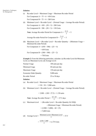 Quantitative Techniques
for Management

Solution:
(i)

Re-order Level = Maximum Usage × Maximum Re-order Period
For Component A = 75 × 6 = 450 Units
For Component B = 75 × 4 = 300 Units

(ii)

Minimum Level = Re-order Level – (Normal Usage × Average Re-order Period)
For Component A = 450 – (50 × 5) = 200 Units
For Component B = 300 – (50 × 3) = 150 Units
Note: Average Re-order Period for Component A =
Average Re-order Period for Component B =

4+6
=5
2

2+4
=3
2

(iii) Maximum Level = (Re-order Level + Re-order Quantity – (Minimum Usage ×
Minimum Re-order Period)
For Component A = (450 + 300) – (25 × 4)
= 650 Units
For Component B = (300 + 500) – (25 × 2)
= 750 Units
Example 2: From the following particulars, calculate: (a) Re-order Level (b) Minimum
Level, (c) Maximum Level, (d) Average Level:
Normal Usage

100 units per day

Minimum Usage

60 units per day

Maximum Usage

130 units per day

Economic Order Qunatity

5,000 units

Re-order Period

25 to 30 days

Solution:
(a)

Re-order Level = Maximum Usage × Maximum Re-order Period
= 130 × 30 = 3,900 units

(b)

Minimum Level = Re-order Level – (Normal Usage × Average Re-order Period)
= 3,900 – (100 × 27.5) = 1.150 units
Note: Average Re-order Period =

(c)

Maximum Level

25 + 30
= 27.5 days
2

= (Re-order Level + Re-order Quantity Or EOQ)
– (Minimum Usage × Minimum Re-order Period)
= (3,900 + 5,000) – 60 × 25)
= 7,400 Units

(d)

Average Level =
=

462

Minimum Level + Maximum Level
= 27.5
2
1,150 + 7,400
= 4, 275 Units
2

 