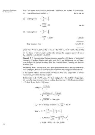 Quantitative Techniques
for Management

Total Cost in case of each order is placed or Rs. 19,900 i.e., Rs. 20,000 – 0.5% discount:
(i)

Cost of Materials (19,900 × 5)

(ii)

Ordering Cost





R
=  q × Cp 



 0

=

(iii) Carrying Cost

Rs. 99,500.00

99,500
×100
19,900

500.00



q

0
=  2 × CH 



=

19,900
× 0.199
2

1,980.05

Total Inventory Cost

1,01,980.05

[Note: Here P = Re. 1, 0.5% or Re. 1 = Re. 1 = Re. 0.95, CH = 0.95 × 20% = Re. 0.199]
On the basis of above analysis the offer should be accepted as it will save
Rs. 1,02,000 – 1,01,980.05 = Rs. 19.95.
Example 5: A pharmaceutical factory consumes annually 6,000 kgms. of a chemical
costing Rs. 5 per kgm. Placing each order costs Rs. 25 and the carrying cost is 6% per
year per kgm. of average inventory. Find the Economic Order Quantity and the total
inventory cost.
The factory works for days in a year. If the procurement time is 15 days and safety
stock 200 kgms., find the re-order point and maximum and average inventories levels.
If the supplier offers a discount of 5% on the cost price for a single order of annual
requirement, should the factory accept it?
Solution: Given: R = 6,000 kgms.; P = Rs. 5 per kgm. Cp = Rs. 25; CH = 6% per kgm.
per year of average inventory; No. of working days in a year = 300; Procurement time
= 15 days; Safety Stock = 200 kgms.
E.O.Q. =

=

2 × R × Cp
CH
2 × 60,000 × 25
=
.30º

3,00,000
.30

= 10,00,000 = 1,000 kgms.
CH = 6% of Average inventory i.e.,
R

 q

5× 6
= Re. 30
100


0
T.I.C = (R × P) +  q × C H  +  2 × C H 



 
 0

 6,000

  1,000



= (6,000 × 5) +  1,000 × 25  +  2 × .30 



 

= 30,000 + 150 + 140 = Rs. 30,000
464

 