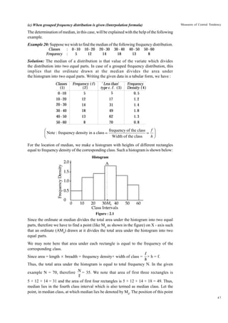 Measures of Central Tendency

(c) When grouped frequency distribution is given (Interpolation formula)

The determination of median, in this case, will be explained with the help of the following
example.
Example 20: Suppose we wish to find the median of the following frequency distribution.
Classes
Frequency

:
:

0 - 10
5

10 - 20
12

20 - 30
14

30 - 40
18

40 - 50
13

50 - 60
8

Solution: The median of a distribution is that value of the variate which divides
the distribution into two equal parts. In case of a grouped frequency distribution, this
implies that the ordinate drawn at the median divides the area under
the histogram into two equal parts. Writing the given data in a tabular form, we have :
Classes
(1)
0 - 10
10 - 20
20 - 30
30 - 40
40 - 50
50 - 60

Frequency ( f )
(2)
5
12
14
18
13
8

' Less than'
type c. f . ( 3)
5
17
31
49
62
70

Frequency
Density ( 4)
0. 5
1. 2
1. 4
1. 8
1. 3
0. 8

frequency of the class f ˆ
Ê
Á Note : frequency density in a class = Width of the class = h ˜
Ë
¯
For the location of median, we make a histogram with heights of different rectangles
equal to frequency density of the corresponding class. Such a histogram is shown below:
Histogram

Figure : 2.1

Since the ordinate at median divides the total area under the histogram into two equal
parts, therefore we have to find a point (like Md as shown in the figure) on X - axis such
that an ordinate (AMd) drawn at it divides the total area under the histogram into two
equal parts.
We may note here that area under each rectangle is equal to the frequency of the
corresponding class.
Since area = length × breadth = frequency density× width of class =

f
× h = f.
h

Thus, the total area under the histogram is equal to total frequency N. In the given
example N = 70, therefore N = 35. We note that area of first three rectangles is
2

5 + 12 + 14 = 31 and the area of first four rectangles is 5 + 12 + 14 + 18 = 49. Thus,
median lies in the fourth class interval which is also termed as median class. Let the
point, in median class, at which median lies be denoted by Md. The position of this point
47

 