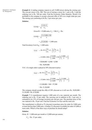 Quantitative Techniques
for Management

Example 6: A trading company expects to sell 15,000 mixers during the coming year.
The cost per mixer is Rs. 200. The cost of storing a mixer for 1 year is Rs. 5 and the
ordering cost is Rs. 540 per order. Find the Economic Order Quantity. Would it be
profitable to the company to accept a discount offer of 30% on a single order per year.
The storing cost continuing to be Rs. 5 per mixer per year.
Solution:
2 × R × CP
CH

E.O.Q =

Given R = 15,000 units, CP = 540, CH = Rs.
E.O.Q =

2 × 15,000 × 540
5

= 32,40,000 = 1,800 units
Total Inventory Cost if q0 = 1,800 units:
 q

R



0
T.I.C = (R × P) +  q × C P  +  2 × C H 



 
 0

  1,800

 15,000





= (15,000 × 200) +  1,800 × 540  +  2 × 5 

 


= 30,00,000 + 4,500 + 4,500
= Rs. 30,09,000
T.I.C. if a single order is placed at 30% discount in price:
R

 q



0
T.I.C = (R × P) +  q × C P  +  2 × C H 





 0

 15,000

  15,000 
× 5

  2

= (15,000 ×140) +  15,000 × 540  + 




= 21,00,000 + 540 + 37,500
= Rs. 21,38,040
The company should accept the offer of 30% discount as it will save Rs. 30,09,000 –
21,38,040 = Rs. 8,70,960.
Example 7: A manufacturer requires 1,000 units of a raw material, per month. The
ordering cost is Rs. 15 per order. The carrying cost in addition to Rs. 2 per unit, is
estimated to be 15% of average inventory per unit per year. The purchase price of the
raw material is Rs. 10 per unit. Find the Economic Lot Size and the total cost.
The manufacturer is offered as 5% discount in purchase price for order for 2,000 units
or more but less than 5,000 units. A further 2% discount is available for order of 5,000 or
more units. Which of the three ways of purchase he should adopt?
Solution:
Given: R = 1,000 units per month or 12,000 units per annum;
C p = Rs. 15 per order;
466

 