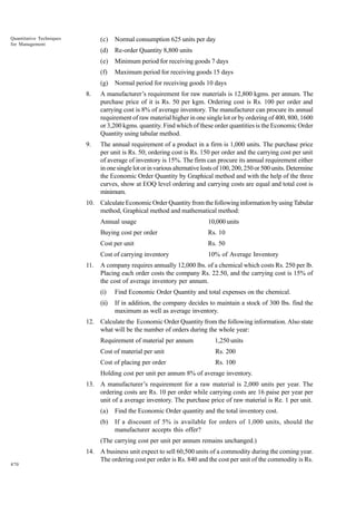 Quantitative Techniques
for Management

(c)

Normal consumption 625 units per day

(d)

Re-order Quantity 8,800 units

(e)

Minimum period for receiving goods 7 days

(f)

Maximum period for receiving goods 15 days

(g)

Normal period for receiving goods 10 days

8.

A manufacturer’s requirement for raw materials is 12,800 kgms. per annum. The
purchase price of it is Rs. 50 per kgm. Ordering cost is Rs. 100 per order and
carrying cost is 8% of average inventory. The manufacturer can procure its annual
requirement of raw material higher in one single lot or by ordering of 400, 800, 1600
or 3,200 kgms. quantity. Find which of these order quantities is the Economic Order
Quantity using tabular method.

9.

The annual requirement of a product in a firm is 1,000 units. The purchase price
per unit is Rs. 50; ordering cost is Rs. 150 per order and the carrying cost per unit
of average of inventory is 15%. The firm can procure its annual requirement either
in one single lot or in various alternative losts of 100, 200, 250 or 500 units. Determine
the Economic Order Quantity by Graphical method and with the help of the three
curves, show at EOQ level ordering and carrying costs are equal and total cost is
minimum.

10. Calculate Economic Order Quantity from the following information by using Tabular
method, Graphical method and mathematical method:
Annual usage
Buying cost per order

Rs. 10

Cost per unit

Rs. 50

Cost of carrying inventory
11.

10,000 units

10% of Average Inventory

A company requires annually 12,000 lbs. of a chemical which costs Rs. 250 per lb.
Placing each order costs the company Rs. 22.50, and the carrying cost is 15% of
the cost of average inventory per annum.
(i)

Find Economic Order Quantity and total expenses on the chemical.

(ii)

If in addition, the company decides to maintain a stock of 300 lbs. find the
maximum as well as average inventory.

12. Calculate the Economic Order Quantity from the following information. Also state
what will be the number of orders during the whole year:
Requirement of material per annum

1,250 units

Cost of material per unit

Rs. 200

Cost of placing per order

Rs. 100

Holding cost per unit per annum 8% of average inventory.
13. A manufacturer’s requirement for a raw material is 2,000 units per year. The
ordering costs are Rs. 10 per order while carrying costs are 16 paise per year per
unit of a average inventory. The purchase price of raw material is Re. 1 per unit.
(a)

Find the Economic Order quantity and the total inventory cost.

(b)

If a discount of 5% is available for orders of 1,000 units, should the
manufacturer accepts this offer?

(The carrying cost per unit per annum remains unchanged.)

470

14. A business unit expect to sell 60,500 units of a commodity during the coming year.
The ordering cost per order is Rs. 840 and the cost per unit of the commodity is Rs.

 