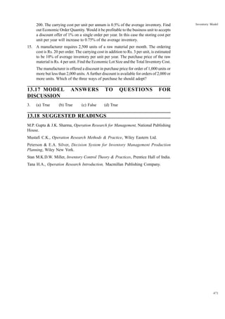 200. The carrying cost per unit per annum is 0.5% of the average inventory. Find
out Economic Order Quantity. Would it be profitable to the business unit to accepts
a discount offer of 1% on a single order per year. In this case the storing cost per
unit per year will increase to 0.75% of the average inventory.

Inventory Model

15. A manufacturer requires 2,500 units of a raw material per month. The ordering
cost is Rs. 20 per order. The carrying cost in addition to Rs. 3 per unit, is estimated
to be 10% of average inventory per unit per year. The purchase price of the raw
material is Rs. 4 per unit. Find the Economic Lot Size and the Total Inventory Cost.
The manufacturer is offered a discount in purchase price for order of 1,000 units or
more but less than 2,000 units. A further discount is available for orders of 2,000 or
more units. Which of the three ways of purchase he should adopt?

13.17 MODEL
DISCUSSION
3.

(a) True

ANSWERS

(b) True

(c) False

TO

QUESTIONS

FOR

(d) True

13.18 SUGGESTED READINGS
M.P. Gupta & J.K. Sharma, Operation Research for Management, National Publishing
House.
Mustafi C.K., Operation Research Methods & Practice, Wiley Eastern Ltd.
Peterson & E.A. Silver, Decision System for Inventory Management Production
Planning, Wiley New York.
Stan M.K.D.W. Miller, Inventory Control Theory & Practices, Prentice Hall of India.
Tana H.A., Operation Research Introduction, Macmillan Publishing Company.

471

 
