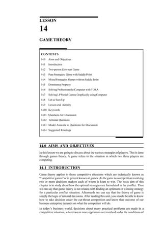 Quantitative Techniques
for Management

LESSON

14
GAME THEORY

CONTENTS
14.0

Aims and Objectives

14.1

Introduction

14.2

Two-person Zero-sum Game

14.3

Pure Strategies: Game with Saddle Point

14.4

Mixed Strategies: Games without Saddle Point

14.5

Dominance Property

14.6

Solving Problem on the Computer with TORA

14.7

Solving LP Model Games Graphically using Computer

14.8

Let us Sum Up

14.9

Lesson-end Activity

14.10 Keywords
14.11 Questions for Discussion
14.12 Terminal Questions
14.13 Model Answers to Questions for Discussion
14.14 Suggested Readings

14.0 AIMS AND OBJECTIVES
In this lesson we are going to discuss about the various strategies of players. This is done
through games theory. A game refers to the situation in which two three players are
competing.

14.1 INTRODUCTION
Game theory applies to those competitive situations which are technically known as
“competitive games” or in general known an games. As the game is a competition involving
two or more decisions makers each of whom is keen to win. The basic aim of this
chapter is to study about how the optimal strategies are formulated in the conflict. Thus
we can say that game theory is not related with finding an optimum or winning strategy
for a particular conflict situation. Afterwards we can say that the theory of game is
simply the logic of rational decisions. After reading this unit, you should be able to know
how to take decision under the cut-throat competition and know that outcome of our
business enterprise depends on what the competitor will do.
472

In today’s business world, decisions about many practical problems are made in a
competitive situation, where two or more opponents are involved under the conditions of

 