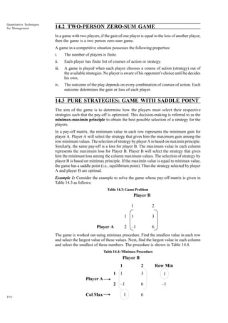 Quantitative Techniques
for Management

14.2 TWO-PERSON ZERO-SUM GAME
In a game with two players, if the gain of one player is equal to the loss of another player,
then the game is a two person zero-sum game.
A game in a competitive situation possesses the following properties:
i.

The number of players is finite.

ii.

Each player has finite list of courses of action or strategy.

iii.

A game is played when each player chooses a course of action (strategy) out of
the available strategies. No player is aware of his opponent’s choice until he decides
his own.

iv.

The outcome of the play depends on every combination of courses of action. Each
outcome determines the gain or loss of each player.

14.3 PURE STRATEGIES: GAME WITH SADDLE POINT
The aim of the game is to determine how the players must select their respective
strategies such that the pay-off is optimized. This decision-making is referred to as the
minimax-maximin principle to obtain the best possible selection of a strategy for the
players.
In a pay-off matrix, the minimum value in each row represents the minimum gain for
player A. Player A will select the strategy that gives him the maximum gain among the
row minimum values. The selection of strategy by player A is based on maximin principle.
Similarly, the same pay-off is a loss for player B. The maximum value in each column
represents the maximum loss for Player B. Player B will select the strategy that gives
him the minimum loss among the column maximum values. The selection of strategy by
player B is based on minimax principle. If the maximin value is equal to minimax value,
the game has a saddle point (i.e., equilibrium point). Thus the strategy selected by player
A and player B are optimal.
Example 1: Consider the example to solve the game whose pay-off matrix is given in
Table 14.3 as follows:
Table 14.3: Game Problem

Player B
1
1

1

3

2

Player A

2

–1

6

The game is worked out using minimax procedure. Find the smallest value in each row
and select the largest value of these values. Next, find the largest value in each column
and select the smallest of these numbers. The procedure is shown in Table 14.4.
Table 14.4: Minimax Procedure

Player B
1

2

Row Min

1

1

3

1

2

–1

6

–1

1

6

Player A

474

Col Max

 