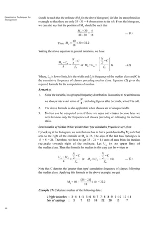 Quantitative Techniques for
Management

should be such that the ordinate AMd (in the above histogram) divides the area of median
rectangle so that there are only 35 - 31 = 4 observations to its left. From the histogram,
we can also say that the position of Md should be such that

M d - 30 4
=
40 - 30 18
Thus, M d =

.... (1)

40
+ 30 = 32.2
18

Writing the above equation in general notations, we have

N
M d - Lm 2 - C
=
or Md = Lm +
h
fm

Ê N -Cˆ
Á 2
˜
Á
˜ h
Á fm ˜
Ë
¯

...(2)

Where, Lm is lower limit, h is the width and fm is frequency of the median class and C is
the cumulative frequency of classes preceding median class. Equation (2) gives the
required formula for the computation of median.
Remarks:
1.

Since the variable, in a grouped frequency distribution, is assumed to be continuous
we always take exact value of

N
, including figures after decimals, when N is odd.
2

2.

The above formula is also applicable when classes are of unequal width.

3.

Median can be computed even if there are open end classes because here we
need to know only the frequencies of classes preceding or following the median
class.

Determination of Median When 'greater than' type cumulative frequencies are given

By looking at the histogram, we note that one has to find a point denoted by Md such that
area to the right of the ordinate at Md is 35. The area of the last two rectangles is
13 + 8 = 21. Therefore, we have to get 35 - 21 = 14 units of area from the median
rectangle towards right of the ordinate. Let U m be the upper limit of
the median class. Then the formula for median in this case can be written as

N
-C
- Md
Um
= 2
or
h
fm

N
-C
¥h
M d = Um - 2
fm

.... (3)

Note that C denotes the 'greater than type' cumulative frequency of classes following
the median class. Applying this formula to the above example, we get
Md = 40 –

(35 - 21) ¥ 10
18

= 32.2

Example 21: Calculate median of the following data :

Height in inches : 3 - 4 4 - 5 5 - 6 6 - 7 7 - 8 8 - 9 9 - 10 10 - 11
No . of saplings : 3
7
12 16 22 20
13
7
48

 