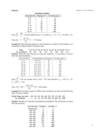 Solution:

Measures of Central Tendency

Calculation of Median

Class Intervals
3-4
4-5
5-6
6-7
7-8
8-9
9 - 10
10 - 11

Since

Frequency ( f ) ' Less than' type c. f .
3
3
7
10
12
22
16
38
22
60
20
80
13
93
7
100

N 100
=
= 50, the median class is 7- 8. Further, Lm = 7, h = 1, fm = 22 and C = 38.
2
2

Thus, Md = 7 +

50 - 38
¥ 1 = 7.55 inches.
22

Example 22: The following table gives the distribution of marks by 500 students in an
examination. Obtain median of the given data.
: 0 - 9 10 - 19 20 - 29 30 - 39 40 - 49 50 - 59 60 - 69 70 - 79
Marks
40
50
48
24
162
132
14
No. of Students : 30

Solution: Since the class intervals are inclusive, therefore, it is necessary to convert
them into class boundaries.
Class Intervals
0-9
10 - 19
20 - 29
30 - 39
40 - 49
50 - 59
60 - 69
70 - 79

Since

Class Boundaries Frequency ' Less than' type c . f .
− 0 . 5 - 9. 5
30
30
9 . 5 - 19 . 5
40
70
19. 5 - 29 . 5
50
120
29. 5 - 39. 5
48
168
39 . 5 - 49 . 5
24
192
49 . 5 - 59 . 5
162
354
59 . 5 - 69 . 5
132
486
69 . 5 - 79 . 5
14
500

N
= 250, the median class is 49.5 - 59.5 and, therefore, Lm = 49.5, h = 10,
2

fm = 162, C = 192.
Thus, Md = 49.5 +

250 - 192
¥ 10 = 53.08 marks.
162

Example 23: The weekly wages of 1,000 workers of a factory are shown in the following
table. Calculate median.
Weekly Wages (less than) : 425 475 525 575 625 675 725 775 825 875
No. of Workers
: 2 10 43 123 293 506 719 864 955 1000

Solution: The above is a 'less than' type frequency distribution. This will first be converted
into class intervals.
Class Intervals
less than 425
425 - 475
475 - 525
525 - 575
575 - 625
625 - 675
675 - 725
725 - 775
775 - 825
825 - 875

Frequency
2
8
33
80
170
213
213
145
91
45

Less than c. f .
2
10
43
123
293
506
719
864
955
1000

49

 
