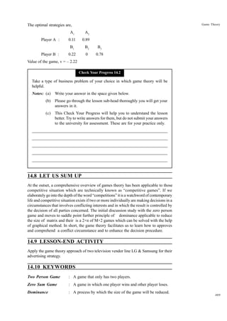 Game Theory

The optimal strategies are,
A1

Player B :

0.11

0.89

B1

Player A :

A2
B2

B3

0.22

0

0.78

Value of the game, v = – 2.22
Check Your Progress 14.2

Take a type of business problem of your choice in which game theory will be
helpful.
Notes: (a)

Write your answer in the space given below.

(b)

Please go through the lesson sub-head thoroughly you will get your
answers in it.

(c)

This Check Your Progress will help you to understand the lesson
better. Try to write answers for them, but do not submit your answers
to the university for assessment. These are for your practice only.

_____________________________________________________________________
__________________________________________________________
__________________________________________________________
_____________________________________________________________________
__________________________________________________________________
__________________________________________________________________

14.8 LET US SUM UP
At the outset, a comprehensive overview of games theory has been applicable to those
competitive situation which are technically known as “competitive games”. If we
elaborately go into the depth of the word “competitions” it is a watchword of contemporary
life and competitive situation exists if two or more individually are making decisions in a
circumstances that involves conflicting interests and in which the result is controlled by
the decision of all parties concerned. The initial discussion study with the zero person
game and moves to saddle point further principle of dominance applicable to reduce
the size of matrix and their is a 2×n of M×2 games which can be solved with the help
of graphical method. In short, the game theory facilitates us to learn how to approves
and comprehend a conflict circumstance and to enhance the decision procedure.

14.9 LESSON-END ACTIVITY
Apply the game theory approach of two television vendor line LG & Samsung for their
advertising strategy.

14.10 KEYWORDS
Two Person Game

: A game that only has two players.

Zero Sum Game

: A game in which one player wins and other player loses.

Dominance

: A process by which the size of the game will be reduced.

489

 