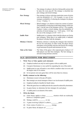 Quantitative Techniques
for Management

Strategy

: The strategy of a player is the list of all possible actions that
he takes for every pay-off. The strategy is classified into
pure strategy and mixed strategy.

Pure Strategy

: Pure strategy is always selecting a particular course of action
with the probability of 1. For example, in case of two
strategies, probability of selecting the strategies for players
A is p1 = 0 and p2 = 1.

Mixed Strategy

: Mixed strategy is to choose at least two courses of action.
The probability of selecting an individual strategy will be less
than 1, but the sum of the strategies will be 1. For example,
if player A plays a mixed strategy, then the probability of
selection of mixed strategy is p1 = 0.45 and p2 = 0.55. But
the sum of the strategies is 0.45 + 0.55 = 1.

Saddle Point

: Saddle point is a situation where both the players are facing
pure strategies. When there is no saddle point, it indicates
the players will play both the strategies.

Minimax Criterion

: Minimax criterion is selecting the strategies that minimize
the loss for each player. In other words, the player always
anticipates worst possible outcome and chooses the strategy
to get maximum for profit and minimum for loss.

Value of the Game

: The Value of the game is the expected gain of player A if
both players use their best strategies. The best strategy is
arrived at using minimax criterion.

14.11 QUESTIONS FOR DISCUSSION
1.

Write True or False against each statement:
(a)
(b)

Concept of dominance is very useful for expanding the size of the matrix.

(c)

Saddle point in a pay off matrix is one which is smallest value in its row and
the largest value in its column.

(d)
2.

Graphical method can only be used in games with no saddle point.

In two-person zero-sum game there will be more than two choices.

Briefly comment on the following:
(a)
(b)

Best strategic are mixed strategies if there is no involvement of saddle point.

(c)

Graphical method is feasible for Small values.

(d)

When the game have no saddle point & also cannot be reduced by dominance.

(e)

In game theory we determine the best strategies for each player.

(f)
3.

Dominance occurs in the pay-off matrix.

A saddle point is an element of the matrix.

Fill in the blank:
(a)
(b)

Strategy could be _________ or one.

(c)

A game involving n-players is called a _________ game.

(d)
490

Game theory applies to those _________ situation which are technically
known as “competitive game”.

Every course of action is a _________ strategy.

(e)

In game theory all players act _________.

 
