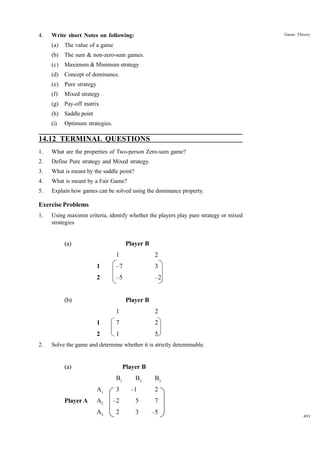 4.

Game Theory

Write short Notes on following:
(a)

The value of a game

(b)

The sum & non-zero-sum games.

(c)

Maximum & Minimum strategy

(d)

Concept of dominance.

(e)

Pure strategy

(f)

Mixed strategy

(g)

Pay-off matrix

(h)

Saddle point

(i)

Optimum strategies.

14.12 TERMINAL QUESTIONS
1.

What are the properties of Two-person Zero-sum game?

2.

Define Pure strategy and Mixed strategy.

3.

What is meant by the saddle point?

4.

What is meant by a Fair Game?

5.

Explain how games can be solved using the dominance property.

Exercise Problems
1.

Using maximin criteria, identify whether the players play pure strategy or mixed
strategies

(a)

Player B
1

2

1

–7

3

2

–5

–2

(b)

Player B
1
1

7

2

2
2.

2

1

5

Solve the game and determine whether it is strictly determinable.

(a)

Player B
B1

B2

B3

A1
Player A

3

–1

2

A2

–2

5

7

A3

2

3

–5

491

 
