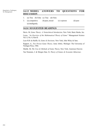 Quantitative Techniques
for Management

14.13 MODEL
DISCUSSION
1.

(a) True

3.

(a) competitive

ANSWERS

(b) False (c) True

TO

QUESTIONS

FOR

(d) False

(b) pure, mixed

(c) n-person

(d) pure

(e) intelligently.

14.14 SUGGESTED READINGS
Davis. M, Game Theory: A Nontechnical Introduction, New York; Basic Books, Inc.
Lucas, “An Overview of the Mathematical Theory of Game” Management Science
Vol. 8, No. 8, Part-II.
Luce R.D. & Raiffa. H, Game & Decisions, New York, John Wiley & Sam.
Rapport, A., Two Person Game Theory, Anne Arbric, Michiger: The University of
Nichigan Press, 1966.
Shubik. M, The Uses & Methods of Game Theory, New York; American Elsevier.
Van Neumain, J. & Morgen Stan. O, Theory of Games & Economic Behaviour.

494

 