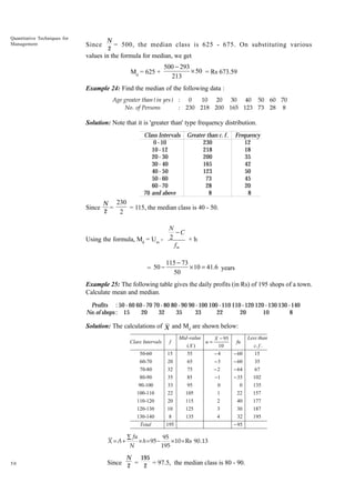 Quantitative Techniques for
Management

Since

N
= 500, the median class is 625 - 675. On substituting various
2

values in the formula for median, we get
Md = 625 +

500 − 293
× 50 = Rs 673.59
213

Example 24: Find the median of the following data :
Age greater than ( in yrs ) : 0
10 20 30 40 50 60 70
No . of Persons
: 230 218 200 165 123 73 28 8

Solution: Note that it is 'greater than' type frequency distribution.
Class Intervals
0 - 10
10 - 12
20 - 30
30 - 40
40 - 50
50 - 60
60 - 70
70 and above

Since

Greater than c. f .
230
218
200
165
123
73
28
8

Frequency
12
18
35
42
50
45
20
8

N 230
=
= 115, the median class is 40 - 50.
2
2

N
-C
×h
Using the formula, Md = Um - 2
fm
= 50 -

115 - 73
¥ 10 = 41.6 years
50

Example 25: The following table gives the daily profits (in Rs) of 195 shops of a town.
Calculate mean and median.
Profits : 50 - 60 60 - 70 70 - 80 80 - 90 90 - 100 100 - 110 110 - 120 120 - 130 130 - 140
No.of shops : 15
20
32
35
33
22
20
10
8

Solution: The calculations of X and Md are shown below:
Mid -value

Class Intervals

f

50-60

15

55

Less than
X - 95
fu
c. f .
10
15
-4
- 60

60-70

20

65

-3

- 60

(X )

u=

35

70-80

-2

- 64

67

85

-1

- 35

102

33

95

0

0

135

100-110

22

105

1

22

157

110-120

20

115

2

40

177

120-130
130-140

10
8

125
135

3
4

30
32

187
195

Total

195

- 95

∑ fu
95
× h = 95 −
× 10 = Rs 90.13
N
195

N

50

75

35

90-100

X =A+

32

80-90

195

Since 2 = 2 = 97.5, the median class is 80 - 90.

 