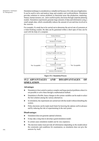 Quantitative Techniques
for Management

Simulation technique is considered as a valuable tool because of its wide area of application.
It can be used to solve and analyze large and complex real world problems. Simulation
provides solutions to various problems in functional areas like production, marketing,
finance, human resource, etc., and is useful in policy decisions through corporate planning
models. Simulation experiments generate large amounts of data and information using a
small sample data, which considerably reduces the amount of cost and time involved in
the exercise.
For example, if a study has to be carried out to determine the arrival rate of customers at
a ticket booking counter, the data can be generated within a short span of time can be
used with the help of a computer.
Problem Definition

Introduction of Variables

Construction of Simulation Model

Testing of variables with values

Simulate

Examination of results

Not Acceptable

Not Acceptable

Acceptable
Selection of best alternative

Figure 15.1: Simulation Process

15.2 ADVANTAGES
SIMULATION

AND

DISADVANTAGES

OF

Advantages
l

Simulation is best suited to analyze complex and large practical problems when it is
not possible to solve them through a mathematical method.

l

Simulation is flexible, hence changes in the system variables can be made to select
the best solution among the various alternatives.

l

In simulation, the experiments are carried out with the model without disturbing the
system.

l

Policy decisions can be made much faster by knowing the options well in advance
and by reducing the risk of experimenting in the real system.

Disadvantages
l
l

It may take a long time to develop a good simulation model.

l

In certain cases simulation models can be very expensive.

l
496

Simulation does not generate optimal solutions.

The decision-maker must provide all information (depending on the model) about
the constraints and conditions for examination, as simulation does not give the
answers by itself.

 