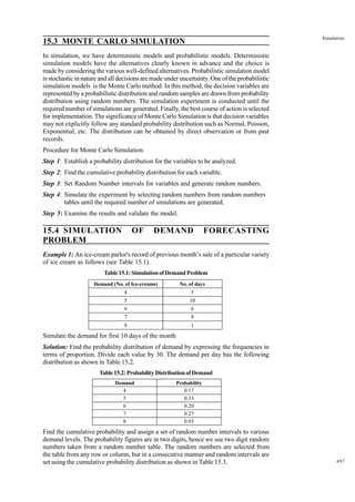 Simulation

15.3 MONTE CARLO SIMULATION
In simulation, we have deterministic models and probabilistic models. Deterministic
simulation models have the alternatives clearly known in advance and the choice is
made by considering the various well-defined alternatives. Probabilistic simulation model
is stochastic in nature and all decisions are made under uncertainty. One of the probabilistic
simulation models is the Monte Carlo method. In this method, the decision variables are
represented by a probabilistic distribution and random samples are drawn from probability
distribution using random numbers. The simulation experiment is conducted until the
required number of simulations are generated. Finally, the best course of action is selected
for implementation. The significance of Monte Carlo Simulation is that decision variables
may not explicitly follow any standard probability distribution such as Normal, Poisson,
Exponential, etc. The distribution can be obtained by direct observation or from past
records.
Procedure for Monte Carlo Simulation:
Step 1: Establish a probability distribution for the variables to be analyzed.
Step 2: Find the cumulative probability distribution for each variable.
Step 3: Set Random Number intervals for variables and generate random numbers.
Step 4: Simulate the experiment by selecting random numbers from random numbers
tables until the required number of simulations are generated.
Step 5: Examine the results and validate the model.

15.4 SIMULATION
PROBLEM

OF

DEMAND

FORECASTING

Example 1: An ice-cream parlor's record of previous month’s sale of a particular variety
of ice cream as follows (see Table 15.1).
Table 15.1: Simulation of Demand Problem
Demand (No. of Ice-creams)

No. of days

4

5

5

10

6

6

7

8

8

1

Simulate the demand for first 10 days of the month
Solution: Find the probability distribution of demand by expressing the frequencies in
terms of proportion. Divide each value by 30. The demand per day has the following
distribution as shown in Table 15.2.
Table 15.2: Probability Distribution of Demand
Demand
4
5
6
7
8

Probability
0.17
0.33
0.20
0.27
0.03

Find the cumulative probability and assign a set of random number intervals to various
demand levels. The probability figures are in two digits, hence we use two digit random
numbers taken from a random number table. The random numbers are selected from
the table from any row or column, but in a consecutive manner and random intervals are
set using the cumulative probability distribution as shown in Table 15.3.

497

 
